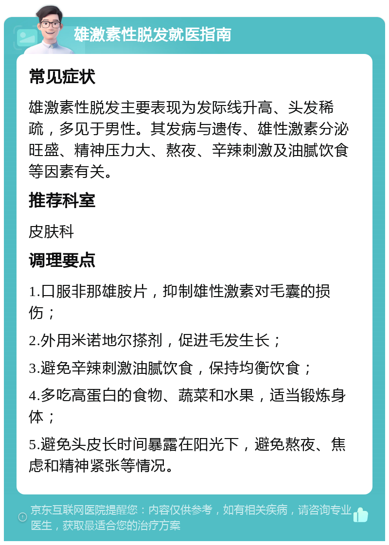 雄激素性脱发就医指南 常见症状 雄激素性脱发主要表现为发际线升高、头发稀疏，多见于男性。其发病与遗传、雄性激素分泌旺盛、精神压力大、熬夜、辛辣刺激及油腻饮食等因素有关。 推荐科室 皮肤科 调理要点 1.口服非那雄胺片，抑制雄性激素对毛囊的损伤； 2.外用米诺地尔搽剂，促进毛发生长； 3.避免辛辣刺激油腻饮食，保持均衡饮食； 4.多吃高蛋白的食物、蔬菜和水果，适当锻炼身体； 5.避免头皮长时间暴露在阳光下，避免熬夜、焦虑和精神紧张等情况。