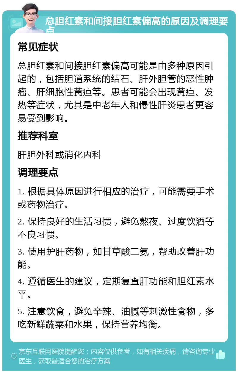 总胆红素和间接胆红素偏高的原因及调理要点 常见症状 总胆红素和间接胆红素偏高可能是由多种原因引起的，包括胆道系统的结石、肝外胆管的恶性肿瘤、肝细胞性黄疸等。患者可能会出现黄疸、发热等症状，尤其是中老年人和慢性肝炎患者更容易受到影响。 推荐科室 肝胆外科或消化内科 调理要点 1. 根据具体原因进行相应的治疗，可能需要手术或药物治疗。 2. 保持良好的生活习惯，避免熬夜、过度饮酒等不良习惯。 3. 使用护肝药物，如甘草酸二氨，帮助改善肝功能。 4. 遵循医生的建议，定期复查肝功能和胆红素水平。 5. 注意饮食，避免辛辣、油腻等刺激性食物，多吃新鲜蔬菜和水果，保持营养均衡。