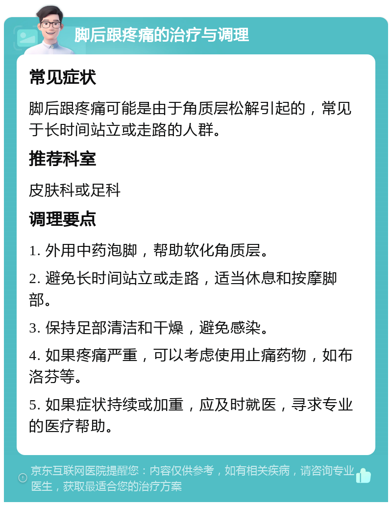 脚后跟疼痛的治疗与调理 常见症状 脚后跟疼痛可能是由于角质层松解引起的，常见于长时间站立或走路的人群。 推荐科室 皮肤科或足科 调理要点 1. 外用中药泡脚，帮助软化角质层。 2. 避免长时间站立或走路，适当休息和按摩脚部。 3. 保持足部清洁和干燥，避免感染。 4. 如果疼痛严重，可以考虑使用止痛药物，如布洛芬等。 5. 如果症状持续或加重，应及时就医，寻求专业的医疗帮助。