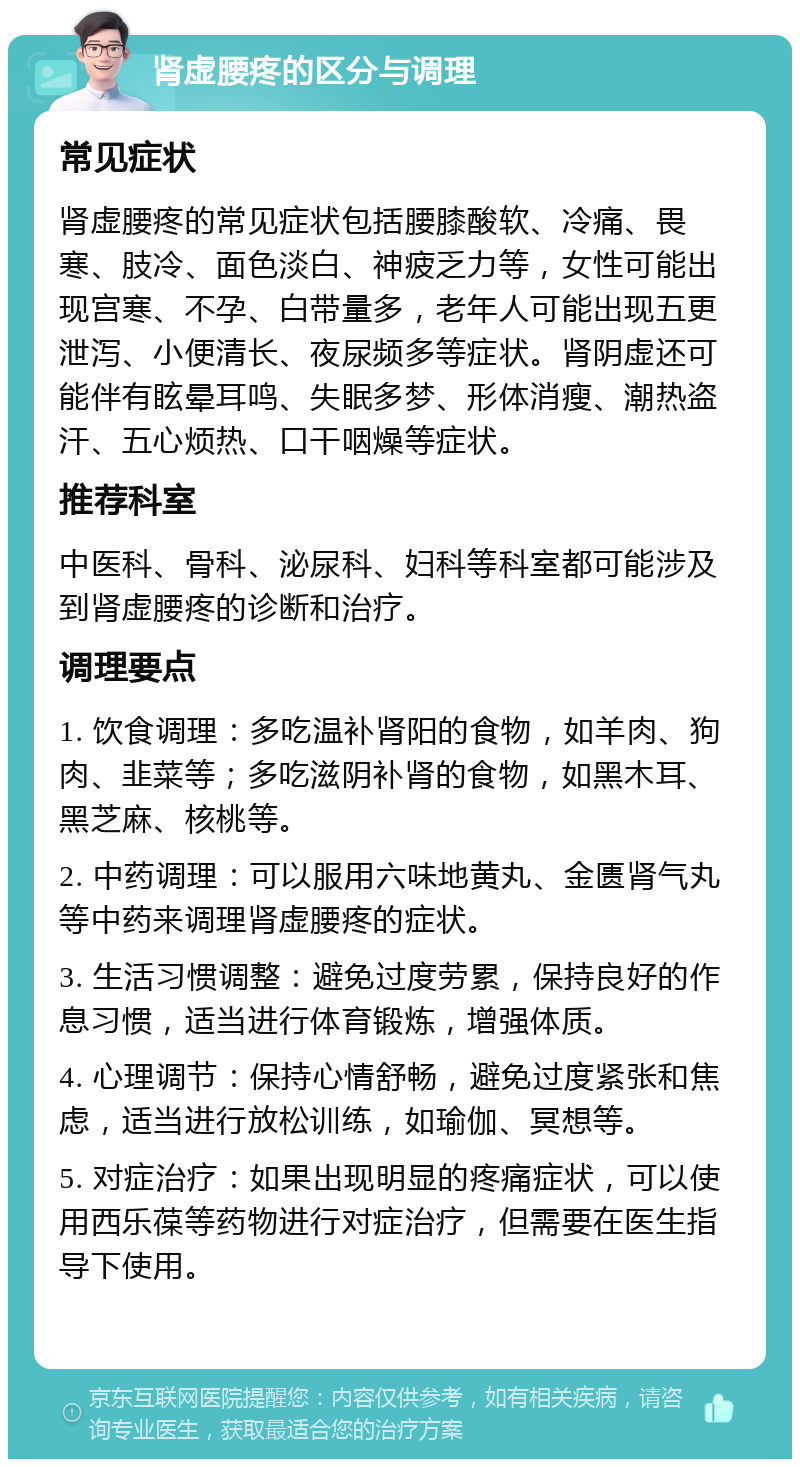 肾虚腰疼的区分与调理 常见症状 肾虚腰疼的常见症状包括腰膝酸软、冷痛、畏寒、肢冷、面色淡白、神疲乏力等，女性可能出现宫寒、不孕、白带量多，老年人可能出现五更泄泻、小便清长、夜尿频多等症状。肾阴虚还可能伴有眩晕耳鸣、失眠多梦、形体消瘦、潮热盗汗、五心烦热、口干咽燥等症状。 推荐科室 中医科、骨科、泌尿科、妇科等科室都可能涉及到肾虚腰疼的诊断和治疗。 调理要点 1. 饮食调理：多吃温补肾阳的食物，如羊肉、狗肉、韭菜等；多吃滋阴补肾的食物，如黑木耳、黑芝麻、核桃等。 2. 中药调理：可以服用六味地黄丸、金匮肾气丸等中药来调理肾虚腰疼的症状。 3. 生活习惯调整：避免过度劳累，保持良好的作息习惯，适当进行体育锻炼，增强体质。 4. 心理调节：保持心情舒畅，避免过度紧张和焦虑，适当进行放松训练，如瑜伽、冥想等。 5. 对症治疗：如果出现明显的疼痛症状，可以使用西乐葆等药物进行对症治疗，但需要在医生指导下使用。