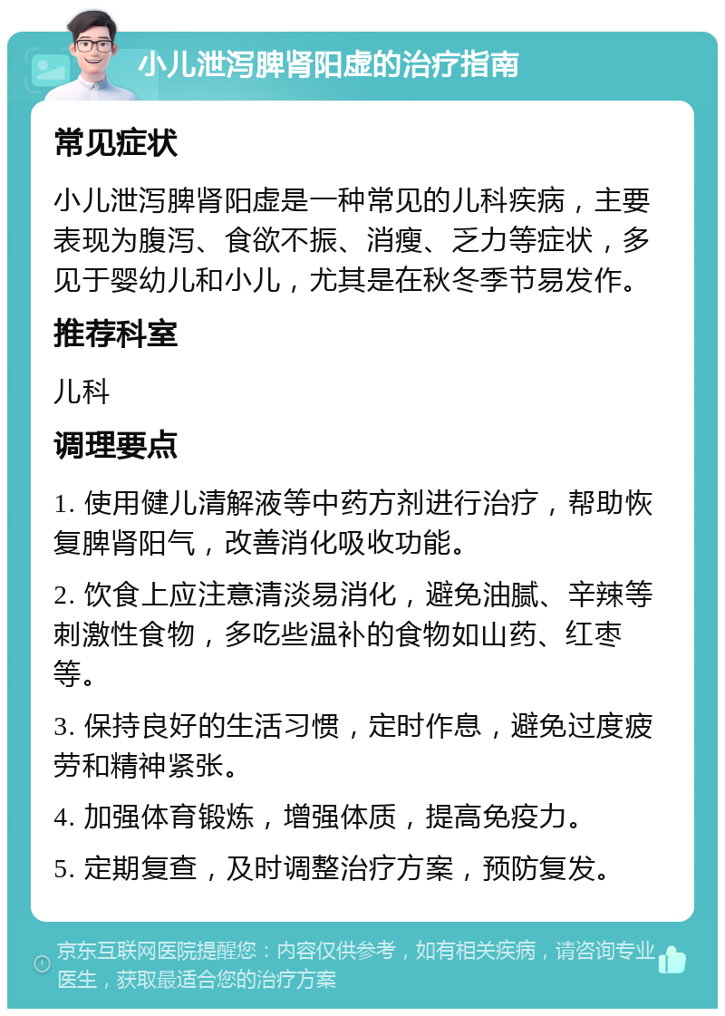 小儿泄泻脾肾阳虚的治疗指南 常见症状 小儿泄泻脾肾阳虚是一种常见的儿科疾病，主要表现为腹泻、食欲不振、消瘦、乏力等症状，多见于婴幼儿和小儿，尤其是在秋冬季节易发作。 推荐科室 儿科 调理要点 1. 使用健儿清解液等中药方剂进行治疗，帮助恢复脾肾阳气，改善消化吸收功能。 2. 饮食上应注意清淡易消化，避免油腻、辛辣等刺激性食物，多吃些温补的食物如山药、红枣等。 3. 保持良好的生活习惯，定时作息，避免过度疲劳和精神紧张。 4. 加强体育锻炼，增强体质，提高免疫力。 5. 定期复查，及时调整治疗方案，预防复发。