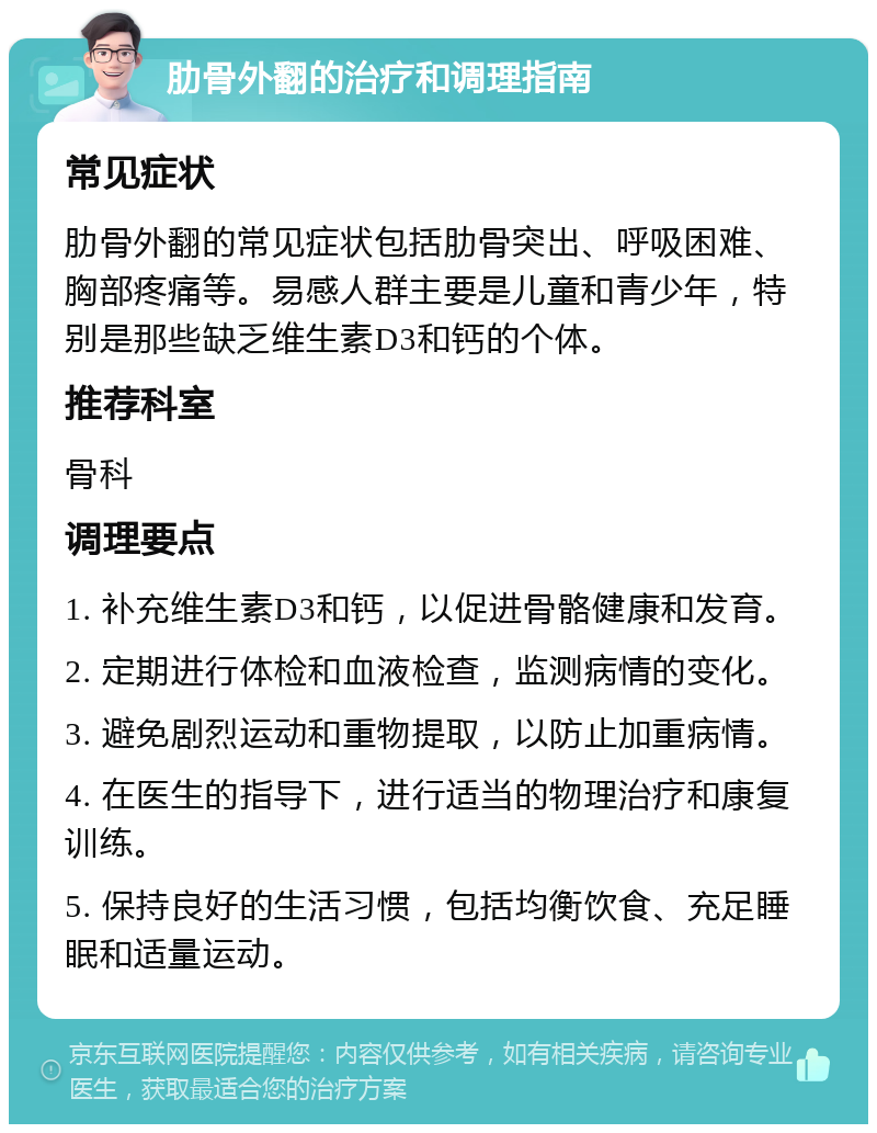 肋骨外翻的治疗和调理指南 常见症状 肋骨外翻的常见症状包括肋骨突出、呼吸困难、胸部疼痛等。易感人群主要是儿童和青少年，特别是那些缺乏维生素D3和钙的个体。 推荐科室 骨科 调理要点 1. 补充维生素D3和钙，以促进骨骼健康和发育。 2. 定期进行体检和血液检查，监测病情的变化。 3. 避免剧烈运动和重物提取，以防止加重病情。 4. 在医生的指导下，进行适当的物理治疗和康复训练。 5. 保持良好的生活习惯，包括均衡饮食、充足睡眠和适量运动。