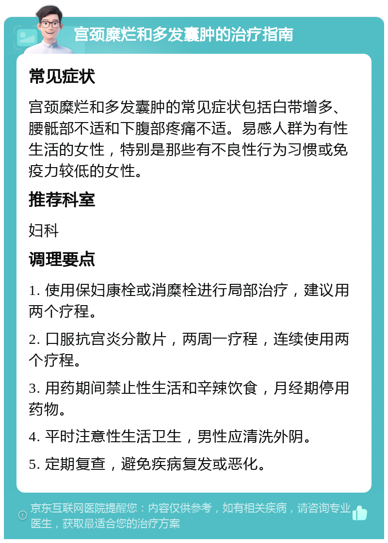 宫颈糜烂和多发囊肿的治疗指南 常见症状 宫颈糜烂和多发囊肿的常见症状包括白带增多、腰骶部不适和下腹部疼痛不适。易感人群为有性生活的女性，特别是那些有不良性行为习惯或免疫力较低的女性。 推荐科室 妇科 调理要点 1. 使用保妇康栓或消糜栓进行局部治疗，建议用两个疗程。 2. 口服抗宫炎分散片，两周一疗程，连续使用两个疗程。 3. 用药期间禁止性生活和辛辣饮食，月经期停用药物。 4. 平时注意性生活卫生，男性应清洗外阴。 5. 定期复查，避免疾病复发或恶化。