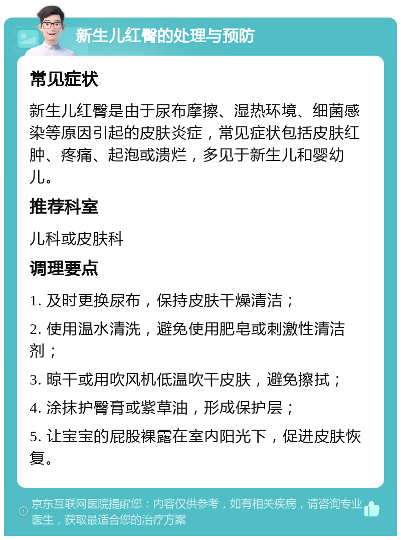 新生儿红臀的处理与预防 常见症状 新生儿红臀是由于尿布摩擦、湿热环境、细菌感染等原因引起的皮肤炎症，常见症状包括皮肤红肿、疼痛、起泡或溃烂，多见于新生儿和婴幼儿。 推荐科室 儿科或皮肤科 调理要点 1. 及时更换尿布，保持皮肤干燥清洁； 2. 使用温水清洗，避免使用肥皂或刺激性清洁剂； 3. 晾干或用吹风机低温吹干皮肤，避免擦拭； 4. 涂抹护臀膏或紫草油，形成保护层； 5. 让宝宝的屁股裸露在室内阳光下，促进皮肤恢复。