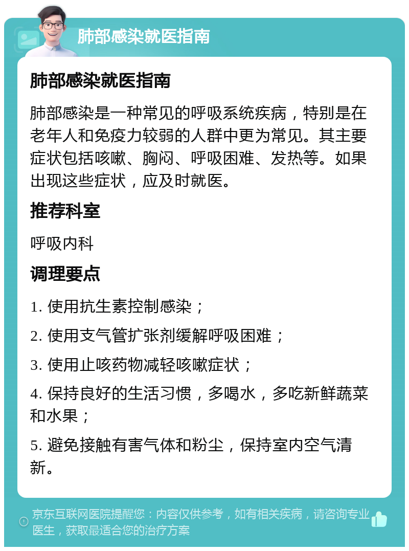 肺部感染就医指南 肺部感染就医指南 肺部感染是一种常见的呼吸系统疾病，特别是在老年人和免疫力较弱的人群中更为常见。其主要症状包括咳嗽、胸闷、呼吸困难、发热等。如果出现这些症状，应及时就医。 推荐科室 呼吸内科 调理要点 1. 使用抗生素控制感染； 2. 使用支气管扩张剂缓解呼吸困难； 3. 使用止咳药物减轻咳嗽症状； 4. 保持良好的生活习惯，多喝水，多吃新鲜蔬菜和水果； 5. 避免接触有害气体和粉尘，保持室内空气清新。