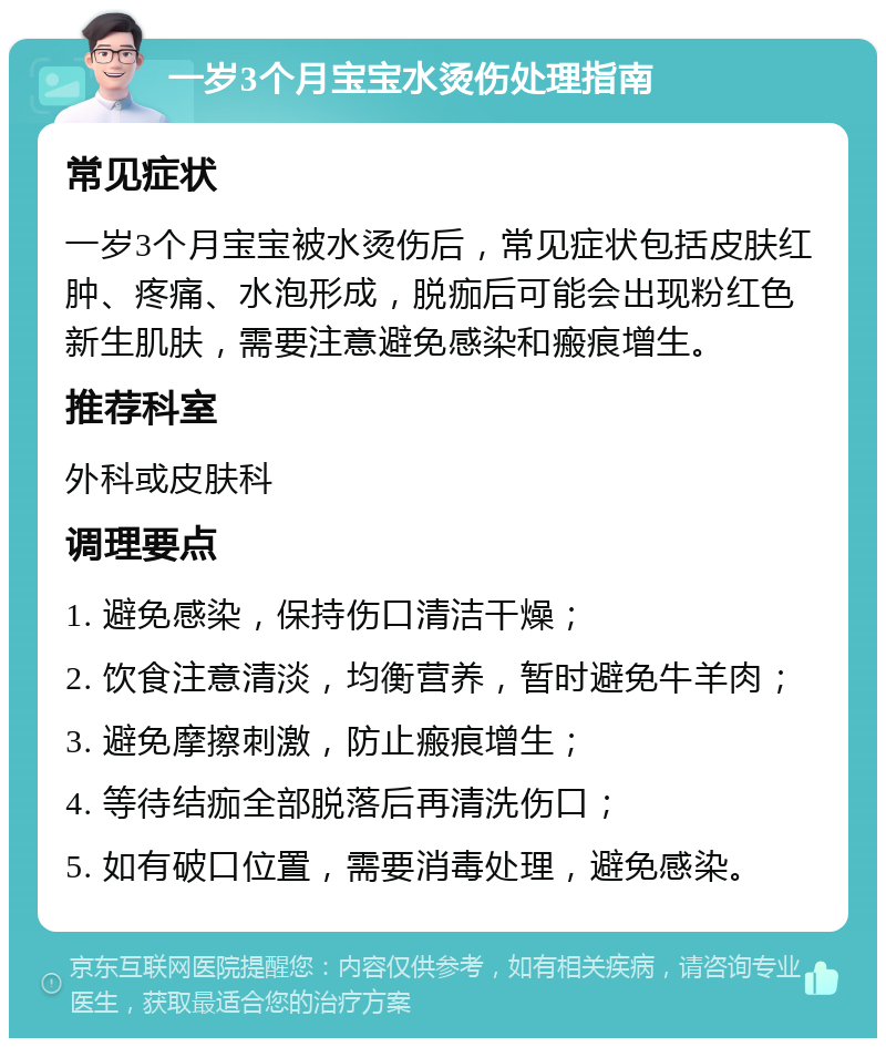 一岁3个月宝宝水烫伤处理指南 常见症状 一岁3个月宝宝被水烫伤后，常见症状包括皮肤红肿、疼痛、水泡形成，脱痂后可能会出现粉红色新生肌肤，需要注意避免感染和瘢痕增生。 推荐科室 外科或皮肤科 调理要点 1. 避免感染，保持伤口清洁干燥； 2. 饮食注意清淡，均衡营养，暂时避免牛羊肉； 3. 避免摩擦刺激，防止瘢痕增生； 4. 等待结痂全部脱落后再清洗伤口； 5. 如有破口位置，需要消毒处理，避免感染。