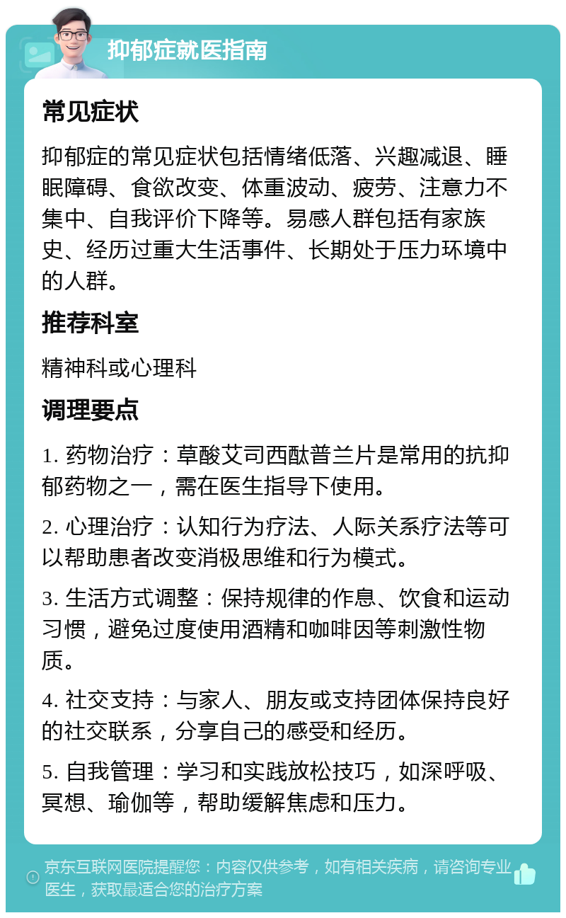 抑郁症就医指南 常见症状 抑郁症的常见症状包括情绪低落、兴趣减退、睡眠障碍、食欲改变、体重波动、疲劳、注意力不集中、自我评价下降等。易感人群包括有家族史、经历过重大生活事件、长期处于压力环境中的人群。 推荐科室 精神科或心理科 调理要点 1. 药物治疗：草酸艾司西酞普兰片是常用的抗抑郁药物之一，需在医生指导下使用。 2. 心理治疗：认知行为疗法、人际关系疗法等可以帮助患者改变消极思维和行为模式。 3. 生活方式调整：保持规律的作息、饮食和运动习惯，避免过度使用酒精和咖啡因等刺激性物质。 4. 社交支持：与家人、朋友或支持团体保持良好的社交联系，分享自己的感受和经历。 5. 自我管理：学习和实践放松技巧，如深呼吸、冥想、瑜伽等，帮助缓解焦虑和压力。