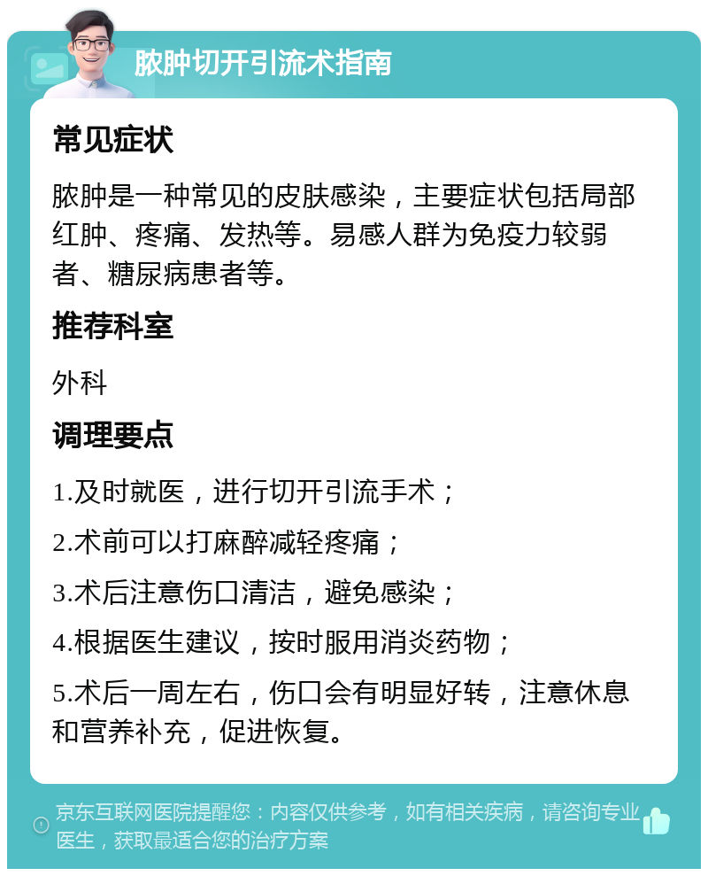 脓肿切开引流术指南 常见症状 脓肿是一种常见的皮肤感染，主要症状包括局部红肿、疼痛、发热等。易感人群为免疫力较弱者、糖尿病患者等。 推荐科室 外科 调理要点 1.及时就医，进行切开引流手术； 2.术前可以打麻醉减轻疼痛； 3.术后注意伤口清洁，避免感染； 4.根据医生建议，按时服用消炎药物； 5.术后一周左右，伤口会有明显好转，注意休息和营养补充，促进恢复。