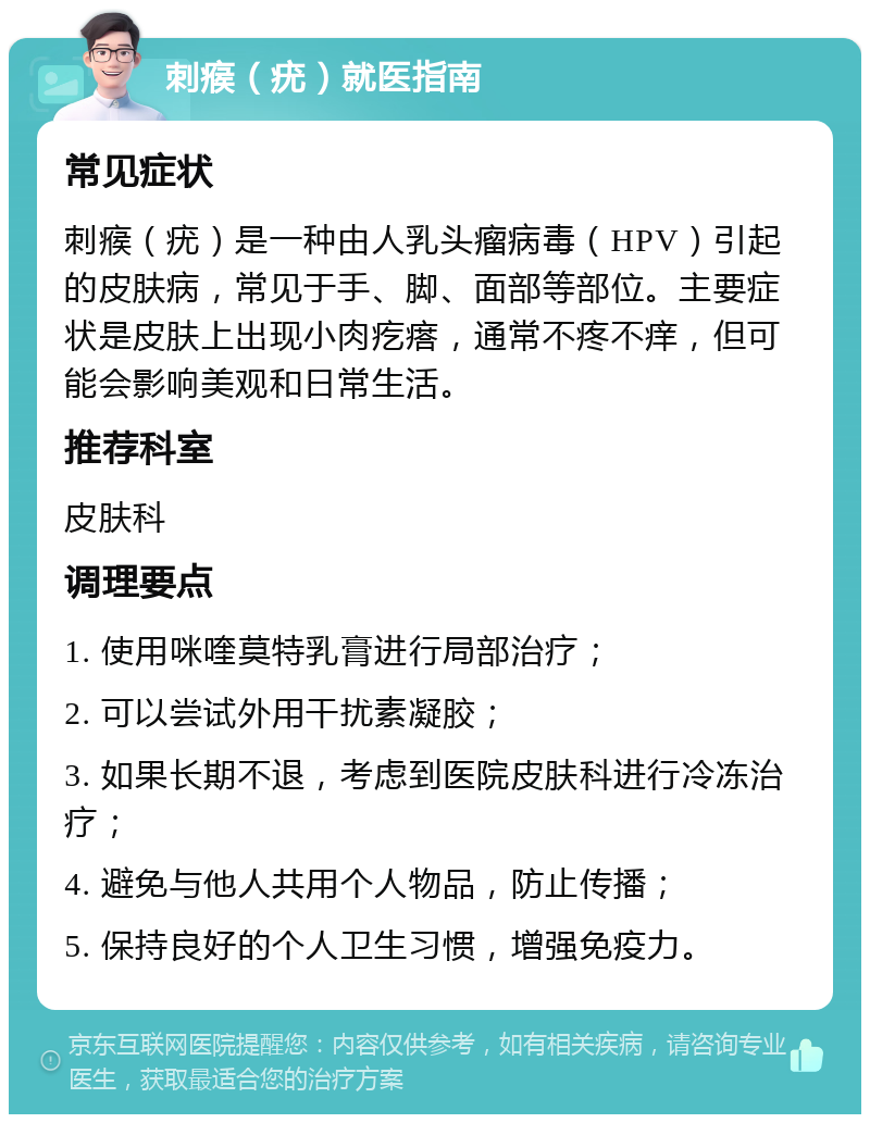 刺瘊（疣）就医指南 常见症状 刺瘊（疣）是一种由人乳头瘤病毒（HPV）引起的皮肤病，常见于手、脚、面部等部位。主要症状是皮肤上出现小肉疙瘩，通常不疼不痒，但可能会影响美观和日常生活。 推荐科室 皮肤科 调理要点 1. 使用咪喹莫特乳膏进行局部治疗； 2. 可以尝试外用干扰素凝胶； 3. 如果长期不退，考虑到医院皮肤科进行冷冻治疗； 4. 避免与他人共用个人物品，防止传播； 5. 保持良好的个人卫生习惯，增强免疫力。