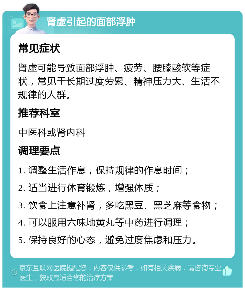 肾虚引起的面部浮肿 常见症状 肾虚可能导致面部浮肿、疲劳、腰膝酸软等症状，常见于长期过度劳累、精神压力大、生活不规律的人群。 推荐科室 中医科或肾内科 调理要点 1. 调整生活作息，保持规律的作息时间； 2. 适当进行体育锻炼，增强体质； 3. 饮食上注意补肾，多吃黑豆、黑芝麻等食物； 4. 可以服用六味地黄丸等中药进行调理； 5. 保持良好的心态，避免过度焦虑和压力。