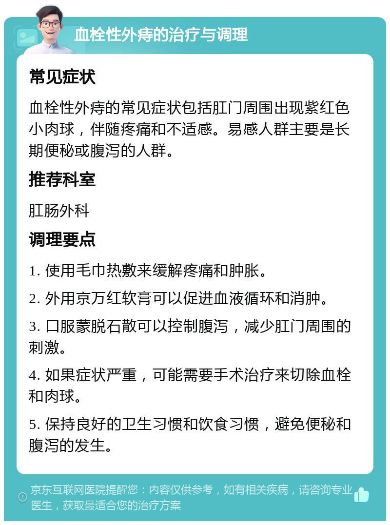 血栓性外痔的治疗与调理 常见症状 血栓性外痔的常见症状包括肛门周围出现紫红色小肉球，伴随疼痛和不适感。易感人群主要是长期便秘或腹泻的人群。 推荐科室 肛肠外科 调理要点 1. 使用毛巾热敷来缓解疼痛和肿胀。 2. 外用京万红软膏可以促进血液循环和消肿。 3. 口服蒙脱石散可以控制腹泻，减少肛门周围的刺激。 4. 如果症状严重，可能需要手术治疗来切除血栓和肉球。 5. 保持良好的卫生习惯和饮食习惯，避免便秘和腹泻的发生。