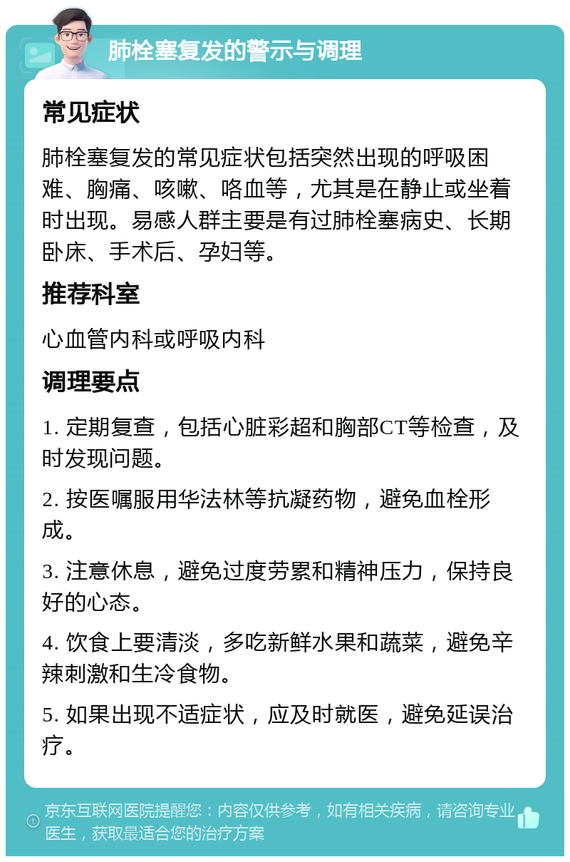 肺栓塞复发的警示与调理 常见症状 肺栓塞复发的常见症状包括突然出现的呼吸困难、胸痛、咳嗽、咯血等，尤其是在静止或坐着时出现。易感人群主要是有过肺栓塞病史、长期卧床、手术后、孕妇等。 推荐科室 心血管内科或呼吸内科 调理要点 1. 定期复查，包括心脏彩超和胸部CT等检查，及时发现问题。 2. 按医嘱服用华法林等抗凝药物，避免血栓形成。 3. 注意休息，避免过度劳累和精神压力，保持良好的心态。 4. 饮食上要清淡，多吃新鲜水果和蔬菜，避免辛辣刺激和生冷食物。 5. 如果出现不适症状，应及时就医，避免延误治疗。