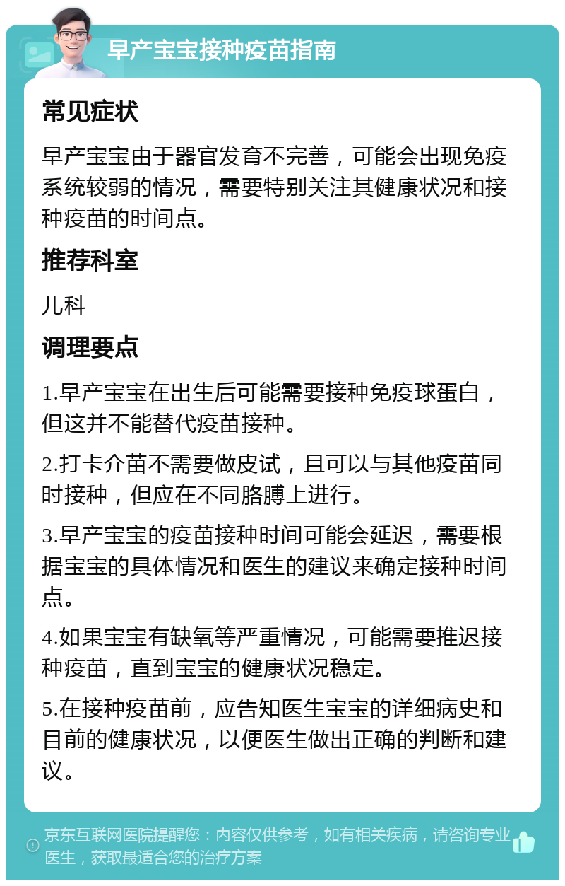 早产宝宝接种疫苗指南 常见症状 早产宝宝由于器官发育不完善，可能会出现免疫系统较弱的情况，需要特别关注其健康状况和接种疫苗的时间点。 推荐科室 儿科 调理要点 1.早产宝宝在出生后可能需要接种免疫球蛋白，但这并不能替代疫苗接种。 2.打卡介苗不需要做皮试，且可以与其他疫苗同时接种，但应在不同胳膊上进行。 3.早产宝宝的疫苗接种时间可能会延迟，需要根据宝宝的具体情况和医生的建议来确定接种时间点。 4.如果宝宝有缺氧等严重情况，可能需要推迟接种疫苗，直到宝宝的健康状况稳定。 5.在接种疫苗前，应告知医生宝宝的详细病史和目前的健康状况，以便医生做出正确的判断和建议。