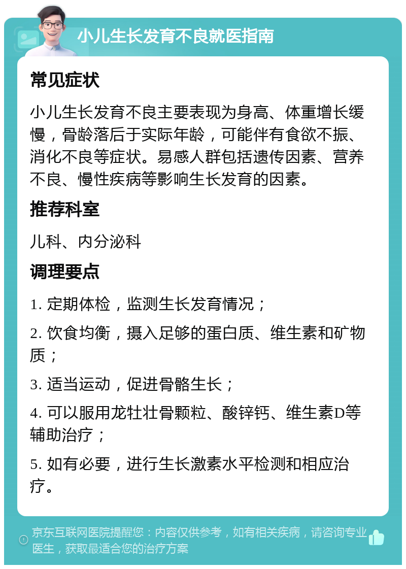 小儿生长发育不良就医指南 常见症状 小儿生长发育不良主要表现为身高、体重增长缓慢，骨龄落后于实际年龄，可能伴有食欲不振、消化不良等症状。易感人群包括遗传因素、营养不良、慢性疾病等影响生长发育的因素。 推荐科室 儿科、内分泌科 调理要点 1. 定期体检，监测生长发育情况； 2. 饮食均衡，摄入足够的蛋白质、维生素和矿物质； 3. 适当运动，促进骨骼生长； 4. 可以服用龙牡壮骨颗粒、酸锌钙、维生素D等辅助治疗； 5. 如有必要，进行生长激素水平检测和相应治疗。