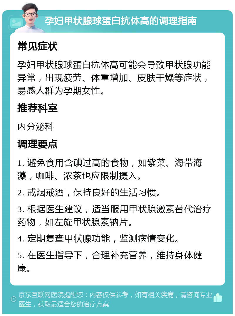 孕妇甲状腺球蛋白抗体高的调理指南 常见症状 孕妇甲状腺球蛋白抗体高可能会导致甲状腺功能异常，出现疲劳、体重增加、皮肤干燥等症状，易感人群为孕期女性。 推荐科室 内分泌科 调理要点 1. 避免食用含碘过高的食物，如紫菜、海带海藻，咖啡、浓茶也应限制摄入。 2. 戒烟戒酒，保持良好的生活习惯。 3. 根据医生建议，适当服用甲状腺激素替代治疗药物，如左旋甲状腺素钠片。 4. 定期复查甲状腺功能，监测病情变化。 5. 在医生指导下，合理补充营养，维持身体健康。