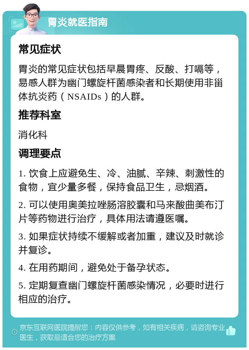 胃炎就医指南 常见症状 胃炎的常见症状包括早晨胃疼、反酸、打嗝等，易感人群为幽门螺旋杆菌感染者和长期使用非甾体抗炎药（NSAIDs）的人群。 推荐科室 消化科 调理要点 1. 饮食上应避免生、冷、油腻、辛辣、刺激性的食物，宜少量多餐，保持食品卫生，忌烟酒。 2. 可以使用奥美拉唑肠溶胶囊和马来酸曲美布汀片等药物进行治疗，具体用法请遵医嘱。 3. 如果症状持续不缓解或者加重，建议及时就诊并复诊。 4. 在用药期间，避免处于备孕状态。 5. 定期复查幽门螺旋杆菌感染情况，必要时进行相应的治疗。