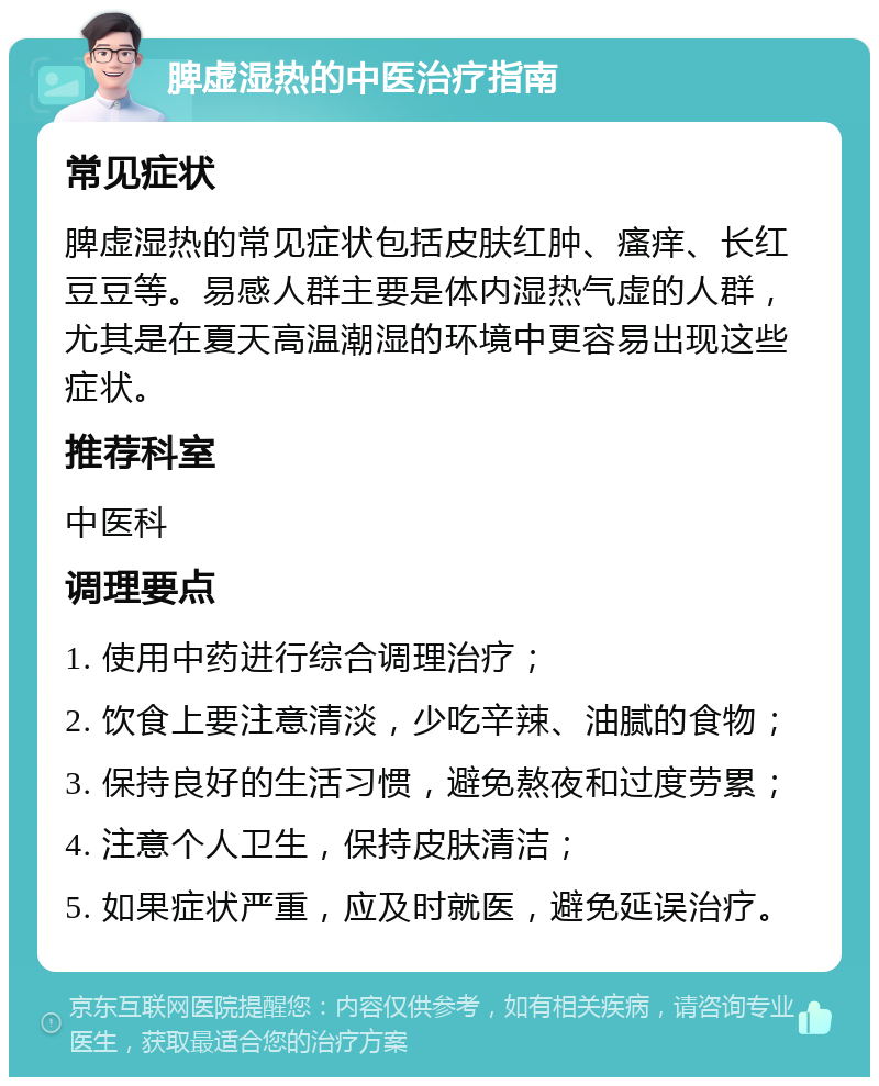 脾虚湿热的中医治疗指南 常见症状 脾虚湿热的常见症状包括皮肤红肿、瘙痒、长红豆豆等。易感人群主要是体内湿热气虚的人群，尤其是在夏天高温潮湿的环境中更容易出现这些症状。 推荐科室 中医科 调理要点 1. 使用中药进行综合调理治疗； 2. 饮食上要注意清淡，少吃辛辣、油腻的食物； 3. 保持良好的生活习惯，避免熬夜和过度劳累； 4. 注意个人卫生，保持皮肤清洁； 5. 如果症状严重，应及时就医，避免延误治疗。