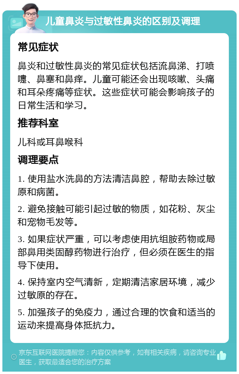 儿童鼻炎与过敏性鼻炎的区别及调理 常见症状 鼻炎和过敏性鼻炎的常见症状包括流鼻涕、打喷嚏、鼻塞和鼻痒。儿童可能还会出现咳嗽、头痛和耳朵疼痛等症状。这些症状可能会影响孩子的日常生活和学习。 推荐科室 儿科或耳鼻喉科 调理要点 1. 使用盐水洗鼻的方法清洁鼻腔，帮助去除过敏原和病菌。 2. 避免接触可能引起过敏的物质，如花粉、灰尘和宠物毛发等。 3. 如果症状严重，可以考虑使用抗组胺药物或局部鼻用类固醇药物进行治疗，但必须在医生的指导下使用。 4. 保持室内空气清新，定期清洁家居环境，减少过敏原的存在。 5. 加强孩子的免疫力，通过合理的饮食和适当的运动来提高身体抵抗力。