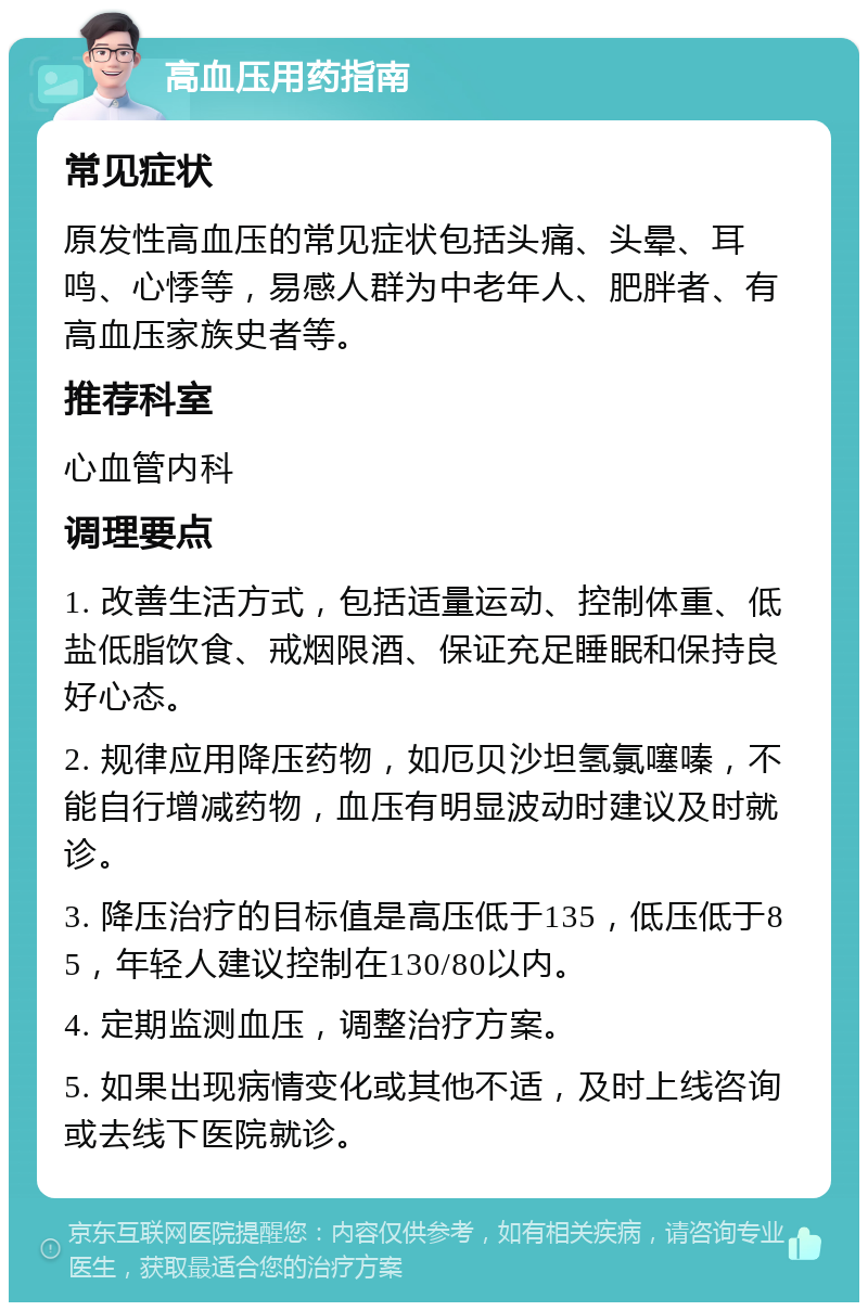 高血压用药指南 常见症状 原发性高血压的常见症状包括头痛、头晕、耳鸣、心悸等，易感人群为中老年人、肥胖者、有高血压家族史者等。 推荐科室 心血管内科 调理要点 1. 改善生活方式，包括适量运动、控制体重、低盐低脂饮食、戒烟限酒、保证充足睡眠和保持良好心态。 2. 规律应用降压药物，如厄贝沙坦氢氯噻嗪，不能自行增减药物，血压有明显波动时建议及时就诊。 3. 降压治疗的目标值是高压低于135，低压低于85，年轻人建议控制在130/80以内。 4. 定期监测血压，调整治疗方案。 5. 如果出现病情变化或其他不适，及时上线咨询或去线下医院就诊。