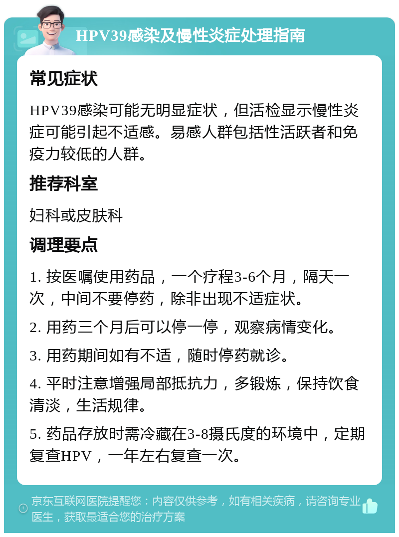 HPV39感染及慢性炎症处理指南 常见症状 HPV39感染可能无明显症状，但活检显示慢性炎症可能引起不适感。易感人群包括性活跃者和免疫力较低的人群。 推荐科室 妇科或皮肤科 调理要点 1. 按医嘱使用药品，一个疗程3-6个月，隔天一次，中间不要停药，除非出现不适症状。 2. 用药三个月后可以停一停，观察病情变化。 3. 用药期间如有不适，随时停药就诊。 4. 平时注意增强局部抵抗力，多锻炼，保持饮食清淡，生活规律。 5. 药品存放时需冷藏在3-8摄氏度的环境中，定期复查HPV，一年左右复查一次。