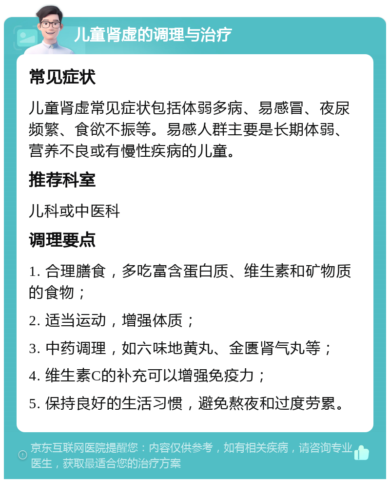 儿童肾虚的调理与治疗 常见症状 儿童肾虚常见症状包括体弱多病、易感冒、夜尿频繁、食欲不振等。易感人群主要是长期体弱、营养不良或有慢性疾病的儿童。 推荐科室 儿科或中医科 调理要点 1. 合理膳食，多吃富含蛋白质、维生素和矿物质的食物； 2. 适当运动，增强体质； 3. 中药调理，如六味地黄丸、金匮肾气丸等； 4. 维生素C的补充可以增强免疫力； 5. 保持良好的生活习惯，避免熬夜和过度劳累。