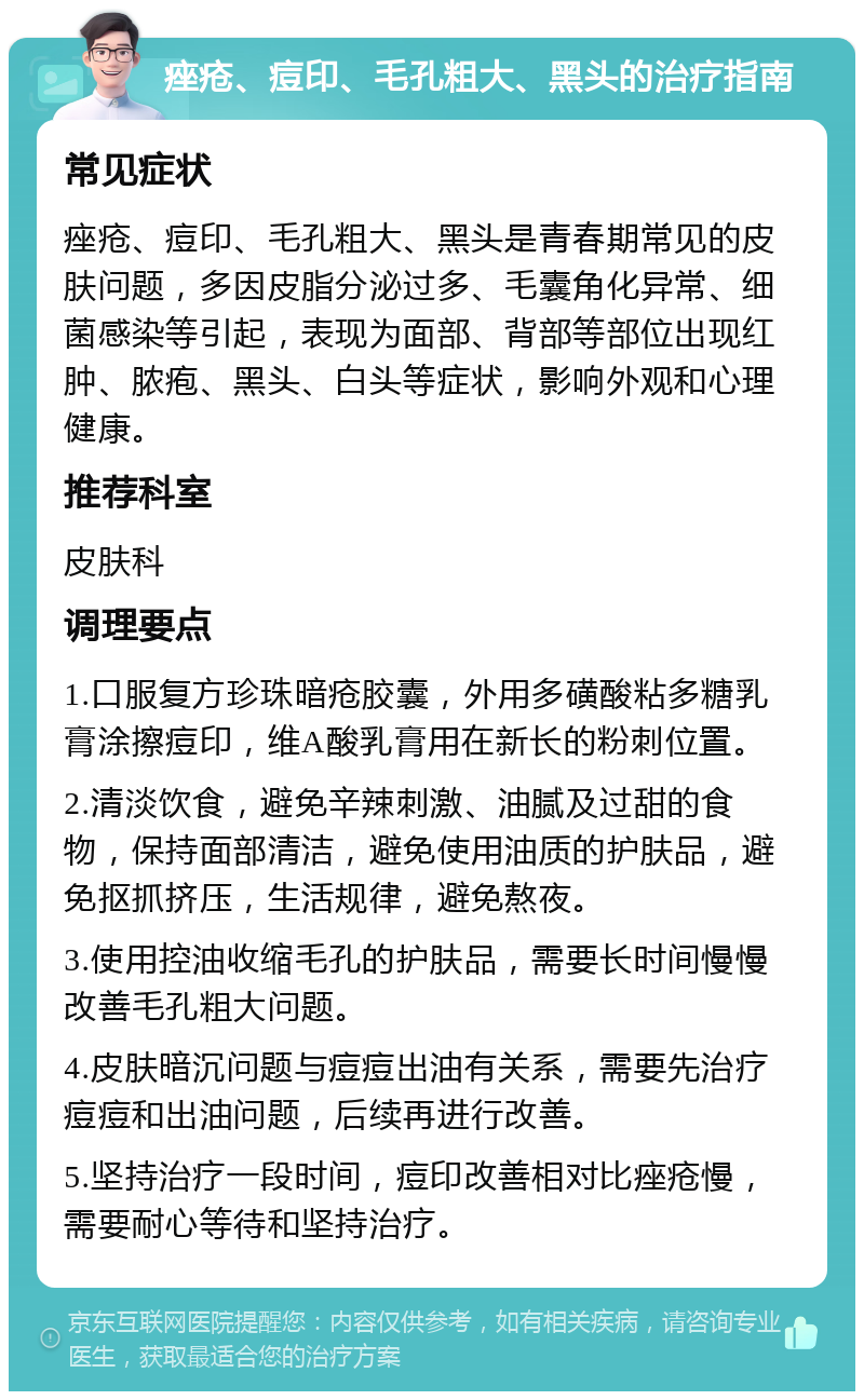 痤疮、痘印、毛孔粗大、黑头的治疗指南 常见症状 痤疮、痘印、毛孔粗大、黑头是青春期常见的皮肤问题，多因皮脂分泌过多、毛囊角化异常、细菌感染等引起，表现为面部、背部等部位出现红肿、脓疱、黑头、白头等症状，影响外观和心理健康。 推荐科室 皮肤科 调理要点 1.口服复方珍珠暗疮胶囊，外用多磺酸粘多糖乳膏涂擦痘印，维A酸乳膏用在新长的粉刺位置。 2.清淡饮食，避免辛辣刺激、油腻及过甜的食物，保持面部清洁，避免使用油质的护肤品，避免抠抓挤压，生活规律，避免熬夜。 3.使用控油收缩毛孔的护肤品，需要长时间慢慢改善毛孔粗大问题。 4.皮肤暗沉问题与痘痘出油有关系，需要先治疗痘痘和出油问题，后续再进行改善。 5.坚持治疗一段时间，痘印改善相对比痤疮慢，需要耐心等待和坚持治疗。