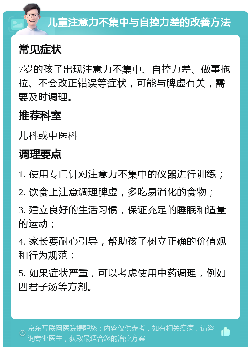 儿童注意力不集中与自控力差的改善方法 常见症状 7岁的孩子出现注意力不集中、自控力差、做事拖拉、不会改正错误等症状，可能与脾虚有关，需要及时调理。 推荐科室 儿科或中医科 调理要点 1. 使用专门针对注意力不集中的仪器进行训练； 2. 饮食上注意调理脾虚，多吃易消化的食物； 3. 建立良好的生活习惯，保证充足的睡眠和适量的运动； 4. 家长要耐心引导，帮助孩子树立正确的价值观和行为规范； 5. 如果症状严重，可以考虑使用中药调理，例如四君子汤等方剂。