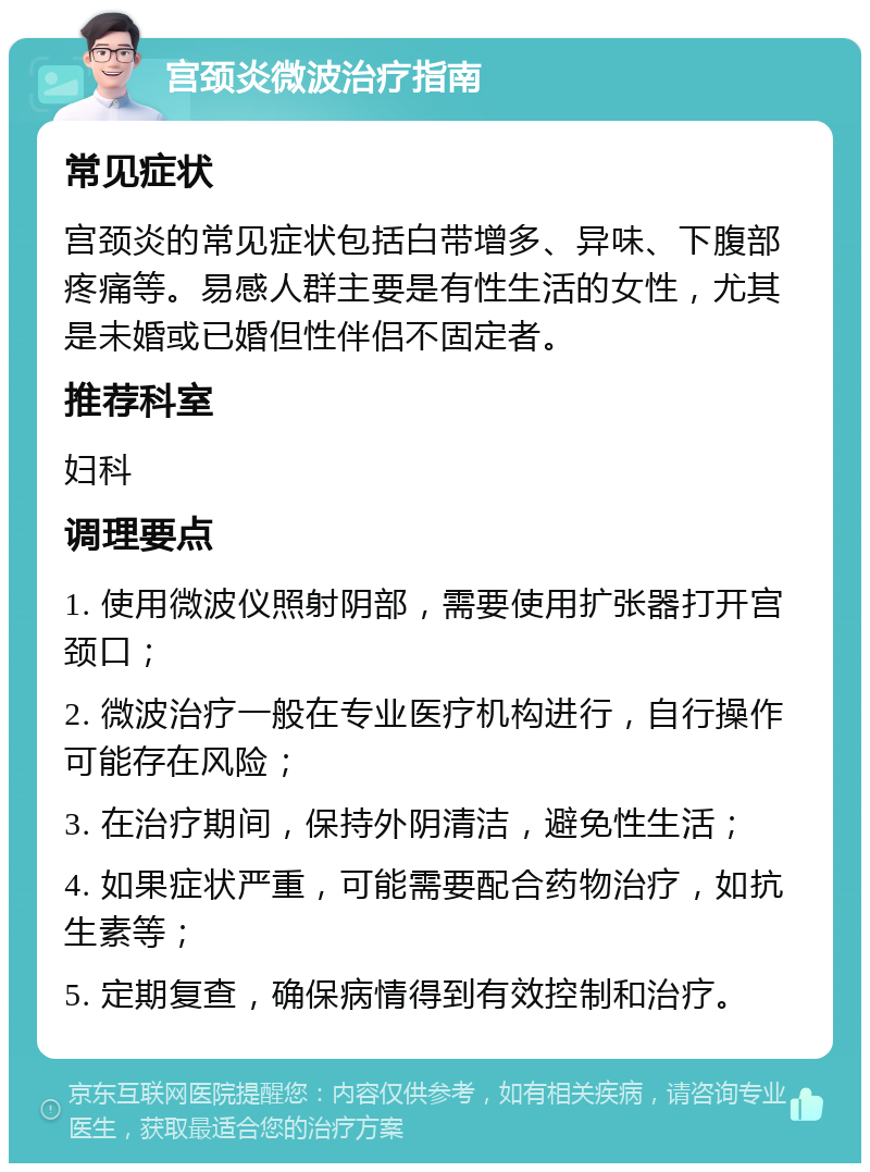 宫颈炎微波治疗指南 常见症状 宫颈炎的常见症状包括白带增多、异味、下腹部疼痛等。易感人群主要是有性生活的女性，尤其是未婚或已婚但性伴侣不固定者。 推荐科室 妇科 调理要点 1. 使用微波仪照射阴部，需要使用扩张器打开宫颈口； 2. 微波治疗一般在专业医疗机构进行，自行操作可能存在风险； 3. 在治疗期间，保持外阴清洁，避免性生活； 4. 如果症状严重，可能需要配合药物治疗，如抗生素等； 5. 定期复查，确保病情得到有效控制和治疗。