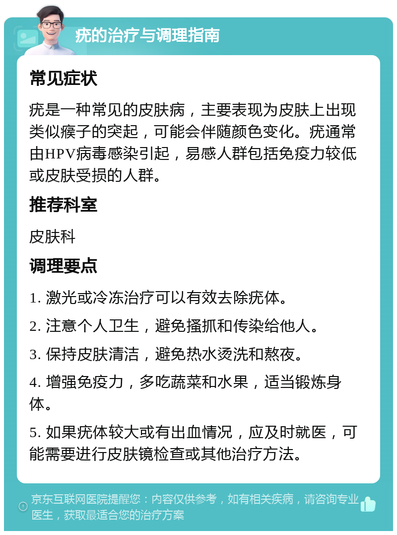 疣的治疗与调理指南 常见症状 疣是一种常见的皮肤病，主要表现为皮肤上出现类似瘊子的突起，可能会伴随颜色变化。疣通常由HPV病毒感染引起，易感人群包括免疫力较低或皮肤受损的人群。 推荐科室 皮肤科 调理要点 1. 激光或冷冻治疗可以有效去除疣体。 2. 注意个人卫生，避免搔抓和传染给他人。 3. 保持皮肤清洁，避免热水烫洗和熬夜。 4. 增强免疫力，多吃蔬菜和水果，适当锻炼身体。 5. 如果疣体较大或有出血情况，应及时就医，可能需要进行皮肤镜检查或其他治疗方法。