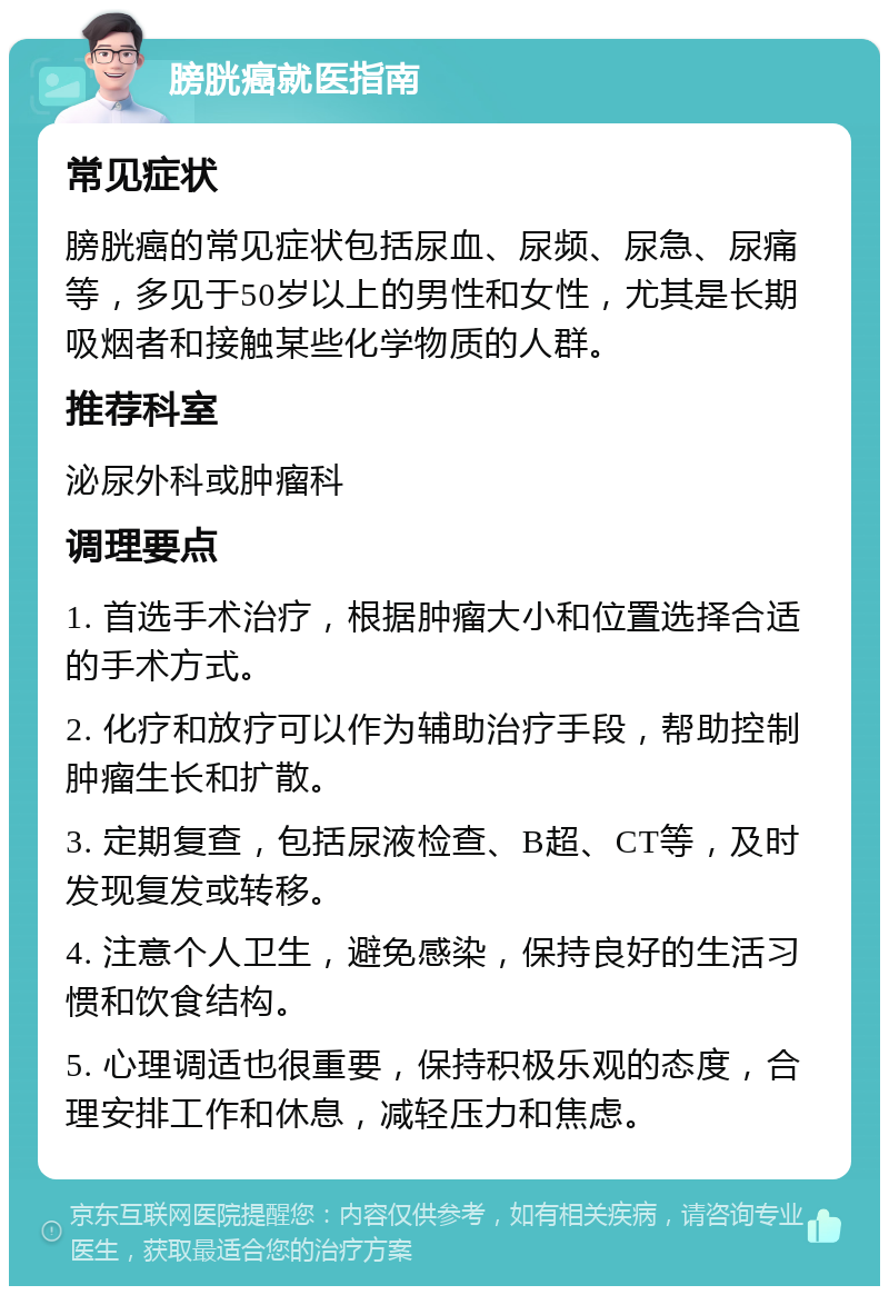 膀胱癌就医指南 常见症状 膀胱癌的常见症状包括尿血、尿频、尿急、尿痛等，多见于50岁以上的男性和女性，尤其是长期吸烟者和接触某些化学物质的人群。 推荐科室 泌尿外科或肿瘤科 调理要点 1. 首选手术治疗，根据肿瘤大小和位置选择合适的手术方式。 2. 化疗和放疗可以作为辅助治疗手段，帮助控制肿瘤生长和扩散。 3. 定期复查，包括尿液检查、B超、CT等，及时发现复发或转移。 4. 注意个人卫生，避免感染，保持良好的生活习惯和饮食结构。 5. 心理调适也很重要，保持积极乐观的态度，合理安排工作和休息，减轻压力和焦虑。