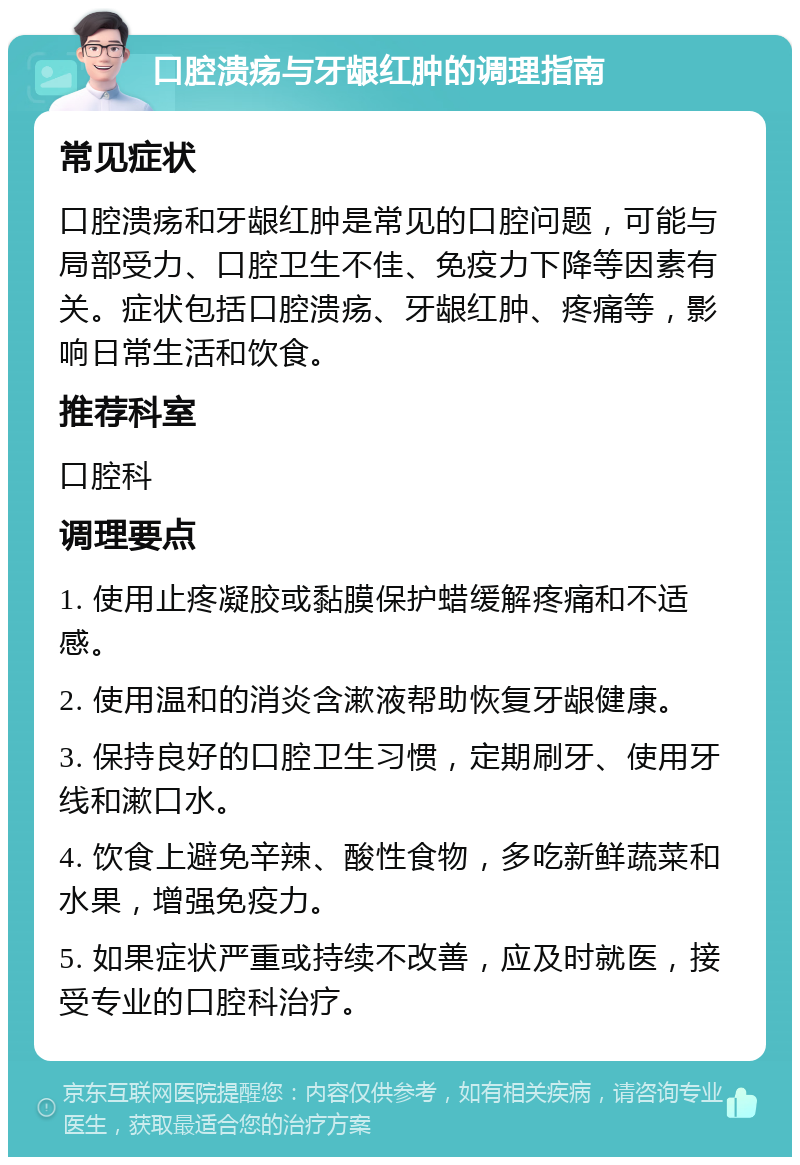 口腔溃疡与牙龈红肿的调理指南 常见症状 口腔溃疡和牙龈红肿是常见的口腔问题，可能与局部受力、口腔卫生不佳、免疫力下降等因素有关。症状包括口腔溃疡、牙龈红肿、疼痛等，影响日常生活和饮食。 推荐科室 口腔科 调理要点 1. 使用止疼凝胶或黏膜保护蜡缓解疼痛和不适感。 2. 使用温和的消炎含漱液帮助恢复牙龈健康。 3. 保持良好的口腔卫生习惯，定期刷牙、使用牙线和漱口水。 4. 饮食上避免辛辣、酸性食物，多吃新鲜蔬菜和水果，增强免疫力。 5. 如果症状严重或持续不改善，应及时就医，接受专业的口腔科治疗。