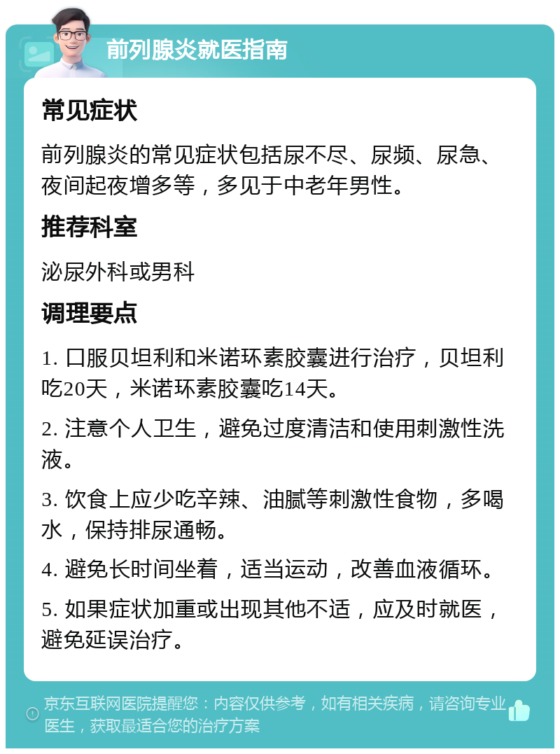 前列腺炎就医指南 常见症状 前列腺炎的常见症状包括尿不尽、尿频、尿急、夜间起夜增多等，多见于中老年男性。 推荐科室 泌尿外科或男科 调理要点 1. 口服贝坦利和米诺环素胶囊进行治疗，贝坦利吃20天，米诺环素胶囊吃14天。 2. 注意个人卫生，避免过度清洁和使用刺激性洗液。 3. 饮食上应少吃辛辣、油腻等刺激性食物，多喝水，保持排尿通畅。 4. 避免长时间坐着，适当运动，改善血液循环。 5. 如果症状加重或出现其他不适，应及时就医，避免延误治疗。