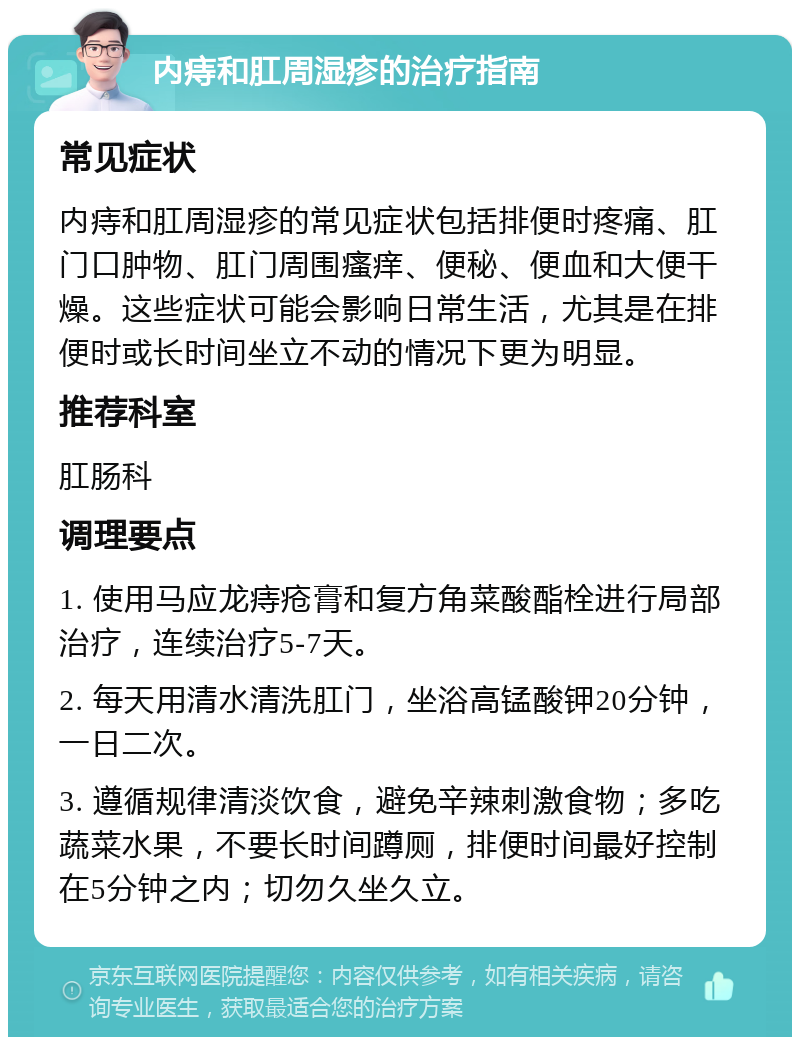 内痔和肛周湿疹的治疗指南 常见症状 内痔和肛周湿疹的常见症状包括排便时疼痛、肛门口肿物、肛门周围瘙痒、便秘、便血和大便干燥。这些症状可能会影响日常生活，尤其是在排便时或长时间坐立不动的情况下更为明显。 推荐科室 肛肠科 调理要点 1. 使用马应龙痔疮膏和复方角菜酸酯栓进行局部治疗，连续治疗5-7天。 2. 每天用清水清洗肛门，坐浴高锰酸钾20分钟，一日二次。 3. 遵循规律清淡饮食，避免辛辣刺激食物；多吃蔬菜水果，不要长时间蹲厕，排便时间最好控制在5分钟之内；切勿久坐久立。