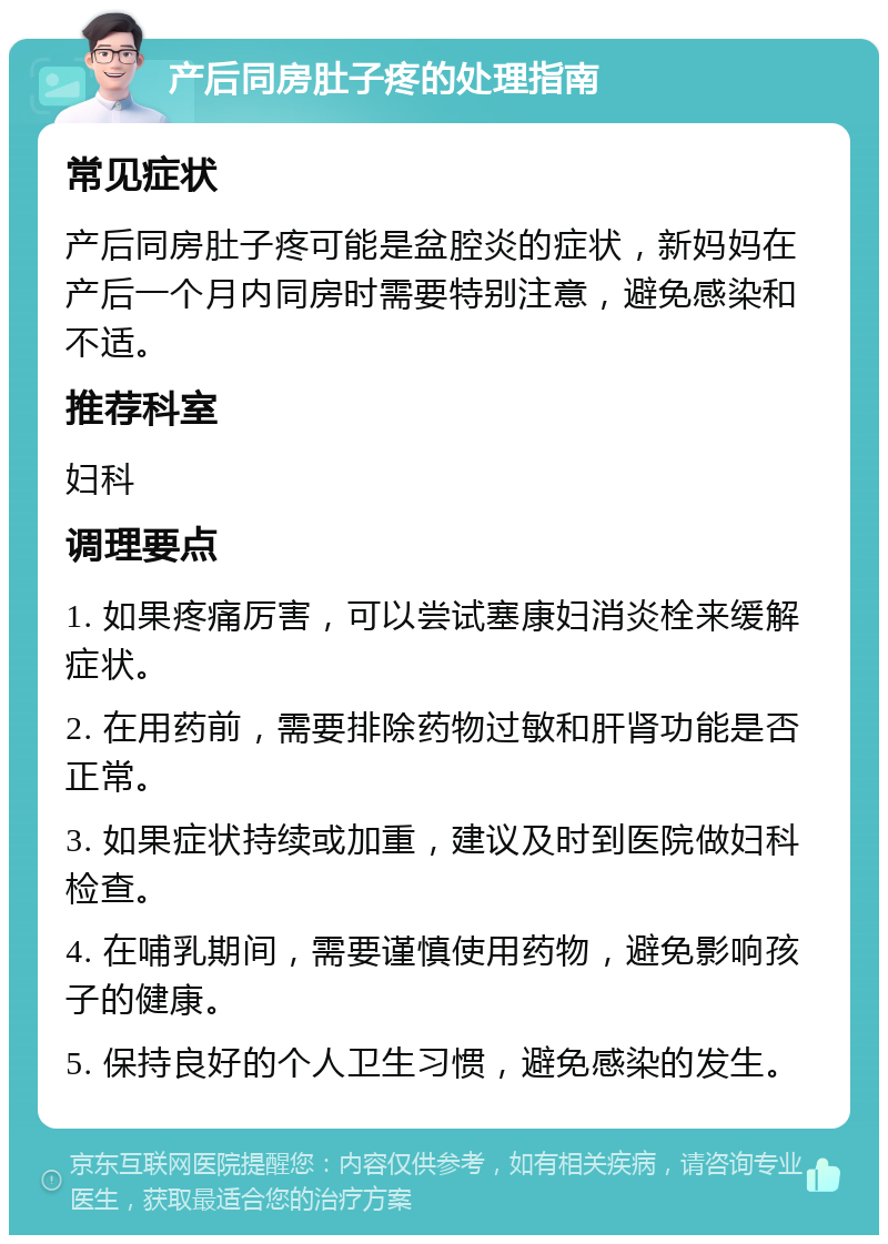 产后同房肚子疼的处理指南 常见症状 产后同房肚子疼可能是盆腔炎的症状，新妈妈在产后一个月内同房时需要特别注意，避免感染和不适。 推荐科室 妇科 调理要点 1. 如果疼痛厉害，可以尝试塞康妇消炎栓来缓解症状。 2. 在用药前，需要排除药物过敏和肝肾功能是否正常。 3. 如果症状持续或加重，建议及时到医院做妇科检查。 4. 在哺乳期间，需要谨慎使用药物，避免影响孩子的健康。 5. 保持良好的个人卫生习惯，避免感染的发生。