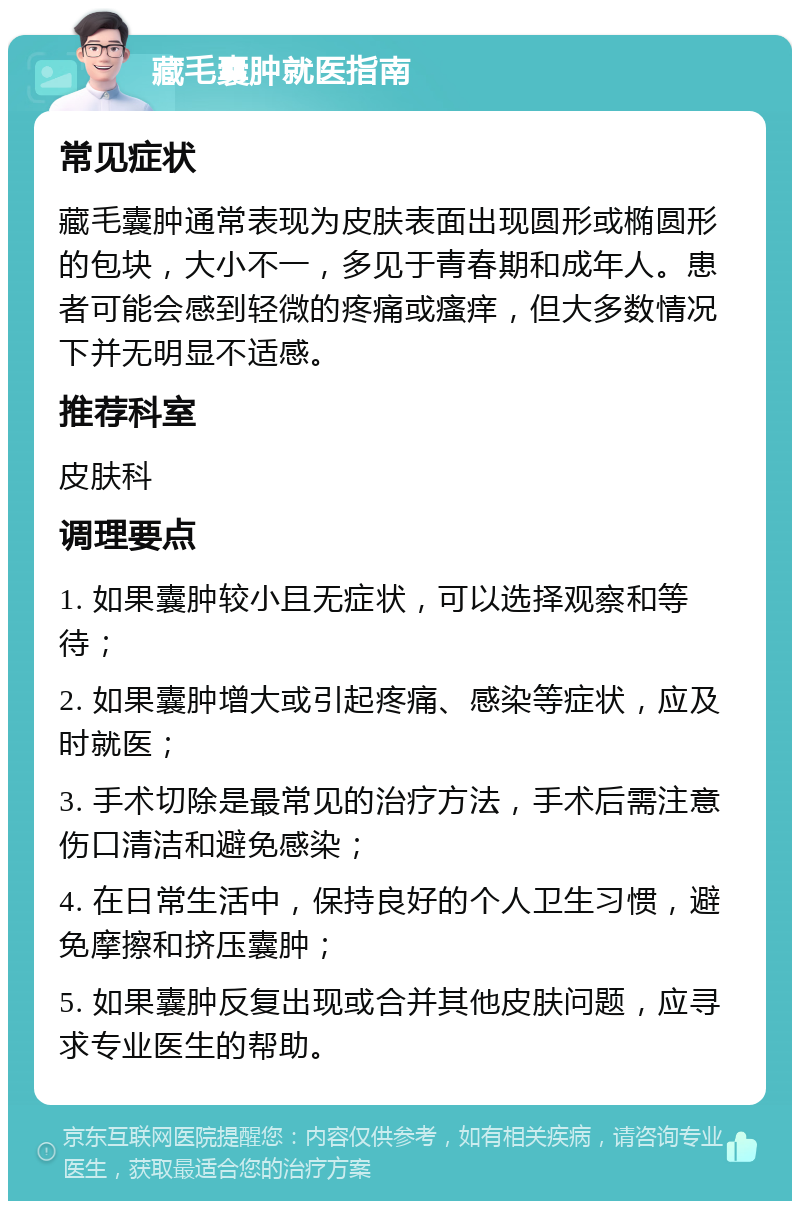 藏毛囊肿就医指南 常见症状 藏毛囊肿通常表现为皮肤表面出现圆形或椭圆形的包块，大小不一，多见于青春期和成年人。患者可能会感到轻微的疼痛或瘙痒，但大多数情况下并无明显不适感。 推荐科室 皮肤科 调理要点 1. 如果囊肿较小且无症状，可以选择观察和等待； 2. 如果囊肿增大或引起疼痛、感染等症状，应及时就医； 3. 手术切除是最常见的治疗方法，手术后需注意伤口清洁和避免感染； 4. 在日常生活中，保持良好的个人卫生习惯，避免摩擦和挤压囊肿； 5. 如果囊肿反复出现或合并其他皮肤问题，应寻求专业医生的帮助。