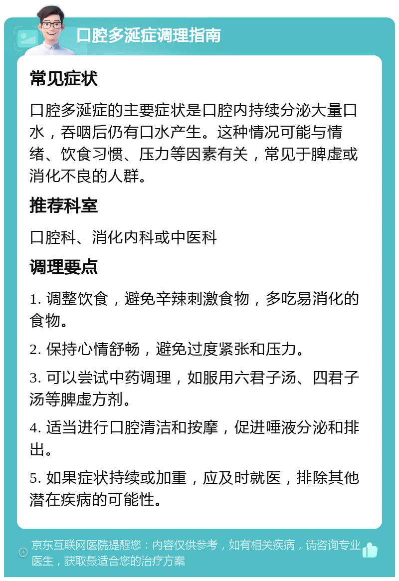 口腔多涎症调理指南 常见症状 口腔多涎症的主要症状是口腔内持续分泌大量口水，吞咽后仍有口水产生。这种情况可能与情绪、饮食习惯、压力等因素有关，常见于脾虚或消化不良的人群。 推荐科室 口腔科、消化内科或中医科 调理要点 1. 调整饮食，避免辛辣刺激食物，多吃易消化的食物。 2. 保持心情舒畅，避免过度紧张和压力。 3. 可以尝试中药调理，如服用六君子汤、四君子汤等脾虚方剂。 4. 适当进行口腔清洁和按摩，促进唾液分泌和排出。 5. 如果症状持续或加重，应及时就医，排除其他潜在疾病的可能性。