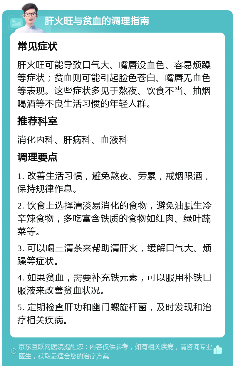 肝火旺与贫血的调理指南 常见症状 肝火旺可能导致口气大、嘴唇没血色、容易烦躁等症状；贫血则可能引起脸色苍白、嘴唇无血色等表现。这些症状多见于熬夜、饮食不当、抽烟喝酒等不良生活习惯的年轻人群。 推荐科室 消化内科、肝病科、血液科 调理要点 1. 改善生活习惯，避免熬夜、劳累，戒烟限酒，保持规律作息。 2. 饮食上选择清淡易消化的食物，避免油腻生冷辛辣食物，多吃富含铁质的食物如红肉、绿叶蔬菜等。 3. 可以喝三清茶来帮助清肝火，缓解口气大、烦躁等症状。 4. 如果贫血，需要补充铁元素，可以服用补铁口服液来改善贫血状况。 5. 定期检查肝功和幽门螺旋杆菌，及时发现和治疗相关疾病。