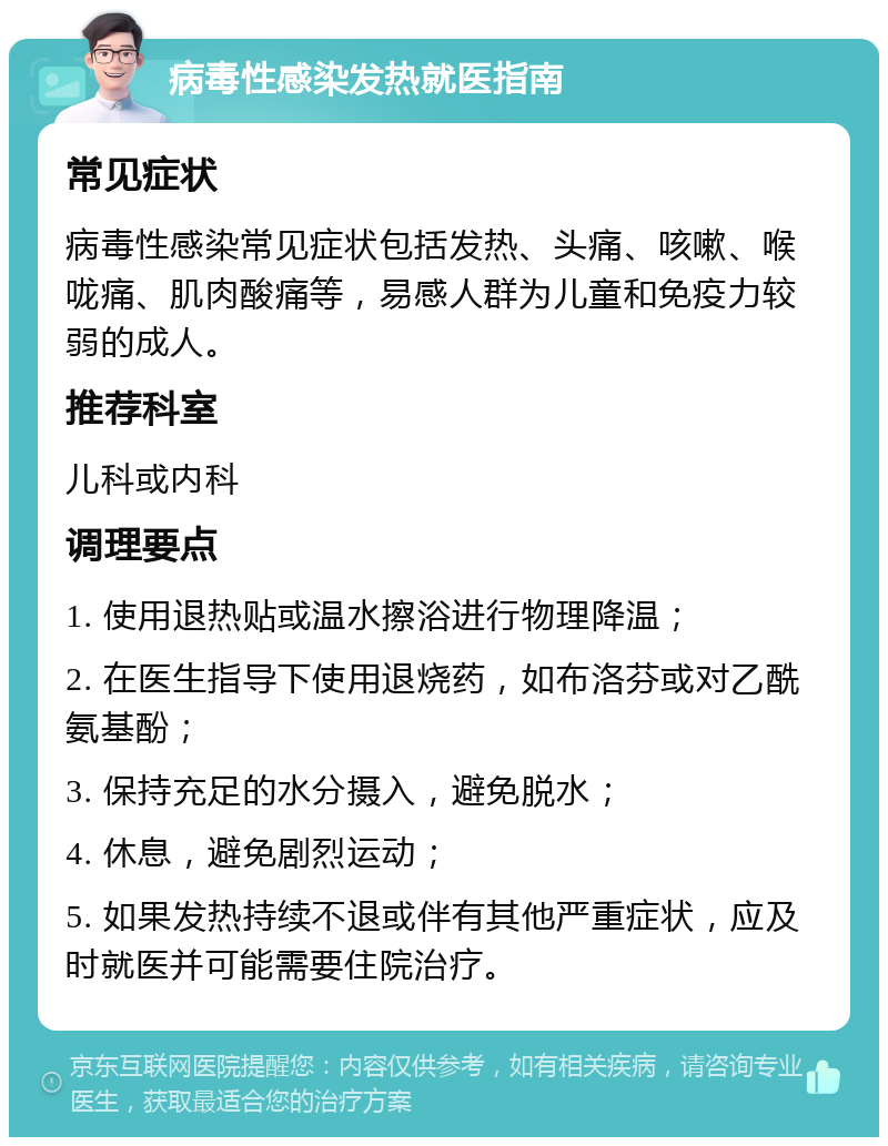 病毒性感染发热就医指南 常见症状 病毒性感染常见症状包括发热、头痛、咳嗽、喉咙痛、肌肉酸痛等，易感人群为儿童和免疫力较弱的成人。 推荐科室 儿科或内科 调理要点 1. 使用退热贴或温水擦浴进行物理降温； 2. 在医生指导下使用退烧药，如布洛芬或对乙酰氨基酚； 3. 保持充足的水分摄入，避免脱水； 4. 休息，避免剧烈运动； 5. 如果发热持续不退或伴有其他严重症状，应及时就医并可能需要住院治疗。