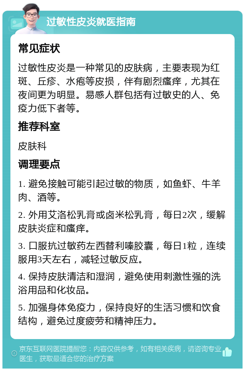 过敏性皮炎就医指南 常见症状 过敏性皮炎是一种常见的皮肤病，主要表现为红斑、丘疹、水疱等皮损，伴有剧烈瘙痒，尤其在夜间更为明显。易感人群包括有过敏史的人、免疫力低下者等。 推荐科室 皮肤科 调理要点 1. 避免接触可能引起过敏的物质，如鱼虾、牛羊肉、酒等。 2. 外用艾洛松乳膏或卤米松乳膏，每日2次，缓解皮肤炎症和瘙痒。 3. 口服抗过敏药左西替利嗪胶囊，每日1粒，连续服用3天左右，减轻过敏反应。 4. 保持皮肤清洁和湿润，避免使用刺激性强的洗浴用品和化妆品。 5. 加强身体免疫力，保持良好的生活习惯和饮食结构，避免过度疲劳和精神压力。