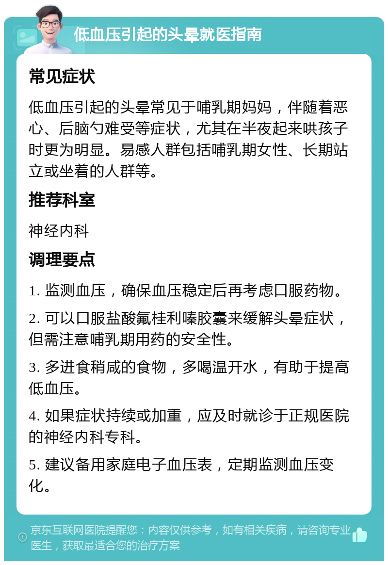 低血压引起的头晕就医指南 常见症状 低血压引起的头晕常见于哺乳期妈妈，伴随着恶心、后脑勺难受等症状，尤其在半夜起来哄孩子时更为明显。易感人群包括哺乳期女性、长期站立或坐着的人群等。 推荐科室 神经内科 调理要点 1. 监测血压，确保血压稳定后再考虑口服药物。 2. 可以口服盐酸氟桂利嗪胶囊来缓解头晕症状，但需注意哺乳期用药的安全性。 3. 多进食稍咸的食物，多喝温开水，有助于提高低血压。 4. 如果症状持续或加重，应及时就诊于正规医院的神经内科专科。 5. 建议备用家庭电子血压表，定期监测血压变化。