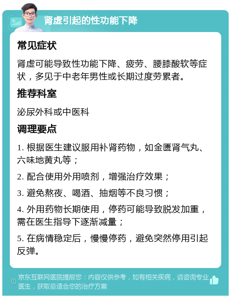 肾虚引起的性功能下降 常见症状 肾虚可能导致性功能下降、疲劳、腰膝酸软等症状，多见于中老年男性或长期过度劳累者。 推荐科室 泌尿外科或中医科 调理要点 1. 根据医生建议服用补肾药物，如金匮肾气丸、六味地黄丸等； 2. 配合使用外用喷剂，增强治疗效果； 3. 避免熬夜、喝酒、抽烟等不良习惯； 4. 外用药物长期使用，停药可能导致脱发加重，需在医生指导下逐渐减量； 5. 在病情稳定后，慢慢停药，避免突然停用引起反弹。