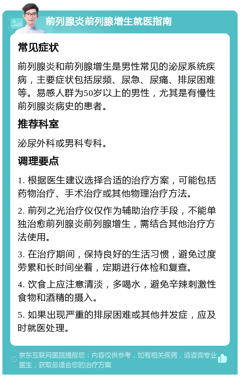 前列腺炎前列腺增生就医指南 常见症状 前列腺炎和前列腺增生是男性常见的泌尿系统疾病，主要症状包括尿频、尿急、尿痛、排尿困难等。易感人群为50岁以上的男性，尤其是有慢性前列腺炎病史的患者。 推荐科室 泌尿外科或男科专科。 调理要点 1. 根据医生建议选择合适的治疗方案，可能包括药物治疗、手术治疗或其他物理治疗方法。 2. 前列之光治疗仪仅作为辅助治疗手段，不能单独治愈前列腺炎前列腺增生，需结合其他治疗方法使用。 3. 在治疗期间，保持良好的生活习惯，避免过度劳累和长时间坐着，定期进行体检和复查。 4. 饮食上应注意清淡，多喝水，避免辛辣刺激性食物和酒精的摄入。 5. 如果出现严重的排尿困难或其他并发症，应及时就医处理。