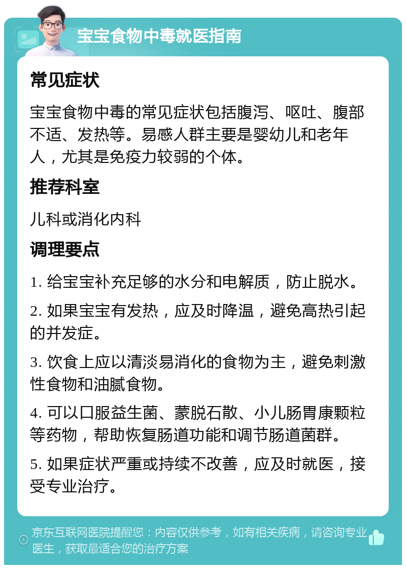 宝宝食物中毒就医指南 常见症状 宝宝食物中毒的常见症状包括腹泻、呕吐、腹部不适、发热等。易感人群主要是婴幼儿和老年人，尤其是免疫力较弱的个体。 推荐科室 儿科或消化内科 调理要点 1. 给宝宝补充足够的水分和电解质，防止脱水。 2. 如果宝宝有发热，应及时降温，避免高热引起的并发症。 3. 饮食上应以清淡易消化的食物为主，避免刺激性食物和油腻食物。 4. 可以口服益生菌、蒙脱石散、小儿肠胃康颗粒等药物，帮助恢复肠道功能和调节肠道菌群。 5. 如果症状严重或持续不改善，应及时就医，接受专业治疗。