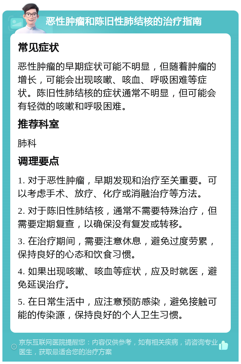 恶性肿瘤和陈旧性肺结核的治疗指南 常见症状 恶性肿瘤的早期症状可能不明显，但随着肿瘤的增长，可能会出现咳嗽、咳血、呼吸困难等症状。陈旧性肺结核的症状通常不明显，但可能会有轻微的咳嗽和呼吸困难。 推荐科室 肺科 调理要点 1. 对于恶性肿瘤，早期发现和治疗至关重要。可以考虑手术、放疗、化疗或消融治疗等方法。 2. 对于陈旧性肺结核，通常不需要特殊治疗，但需要定期复查，以确保没有复发或转移。 3. 在治疗期间，需要注意休息，避免过度劳累，保持良好的心态和饮食习惯。 4. 如果出现咳嗽、咳血等症状，应及时就医，避免延误治疗。 5. 在日常生活中，应注意预防感染，避免接触可能的传染源，保持良好的个人卫生习惯。