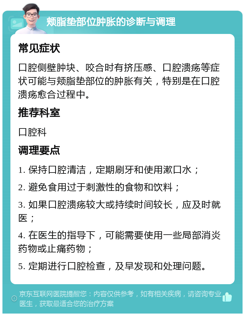 颊脂垫部位肿胀的诊断与调理 常见症状 口腔侧壁肿块、咬合时有挤压感、口腔溃疡等症状可能与颊脂垫部位的肿胀有关，特别是在口腔溃疡愈合过程中。 推荐科室 口腔科 调理要点 1. 保持口腔清洁，定期刷牙和使用漱口水； 2. 避免食用过于刺激性的食物和饮料； 3. 如果口腔溃疡较大或持续时间较长，应及时就医； 4. 在医生的指导下，可能需要使用一些局部消炎药物或止痛药物； 5. 定期进行口腔检查，及早发现和处理问题。