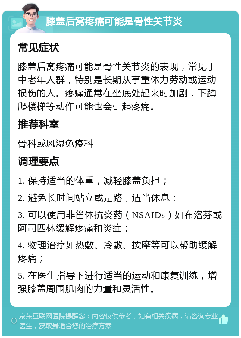 膝盖后窝疼痛可能是骨性关节炎 常见症状 膝盖后窝疼痛可能是骨性关节炎的表现，常见于中老年人群，特别是长期从事重体力劳动或运动损伤的人。疼痛通常在坐底处起来时加剧，下蹲爬楼梯等动作可能也会引起疼痛。 推荐科室 骨科或风湿免疫科 调理要点 1. 保持适当的体重，减轻膝盖负担； 2. 避免长时间站立或走路，适当休息； 3. 可以使用非甾体抗炎药（NSAIDs）如布洛芬或阿司匹林缓解疼痛和炎症； 4. 物理治疗如热敷、冷敷、按摩等可以帮助缓解疼痛； 5. 在医生指导下进行适当的运动和康复训练，增强膝盖周围肌肉的力量和灵活性。