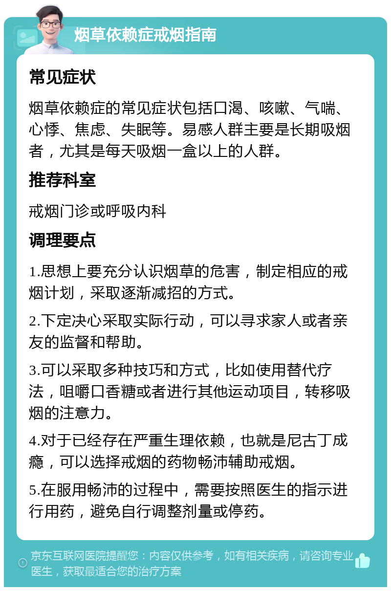 烟草依赖症戒烟指南 常见症状 烟草依赖症的常见症状包括口渴、咳嗽、气喘、心悸、焦虑、失眠等。易感人群主要是长期吸烟者，尤其是每天吸烟一盒以上的人群。 推荐科室 戒烟门诊或呼吸内科 调理要点 1.思想上要充分认识烟草的危害，制定相应的戒烟计划，采取逐渐减招的方式。 2.下定决心采取实际行动，可以寻求家人或者亲友的监督和帮助。 3.可以采取多种技巧和方式，比如使用替代疗法，咀嚼口香糖或者进行其他运动项目，转移吸烟的注意力。 4.对于已经存在严重生理依赖，也就是尼古丁成瘾，可以选择戒烟的药物畅沛辅助戒烟。 5.在服用畅沛的过程中，需要按照医生的指示进行用药，避免自行调整剂量或停药。