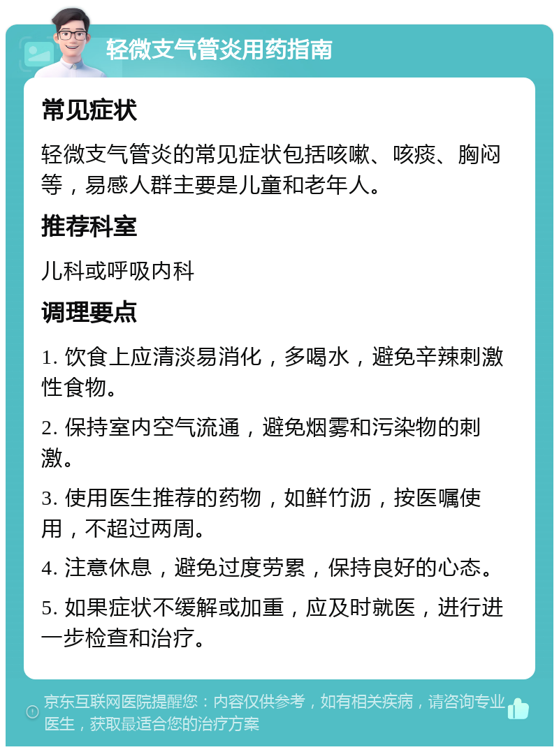 轻微支气管炎用药指南 常见症状 轻微支气管炎的常见症状包括咳嗽、咳痰、胸闷等，易感人群主要是儿童和老年人。 推荐科室 儿科或呼吸内科 调理要点 1. 饮食上应清淡易消化，多喝水，避免辛辣刺激性食物。 2. 保持室内空气流通，避免烟雾和污染物的刺激。 3. 使用医生推荐的药物，如鲜竹沥，按医嘱使用，不超过两周。 4. 注意休息，避免过度劳累，保持良好的心态。 5. 如果症状不缓解或加重，应及时就医，进行进一步检查和治疗。