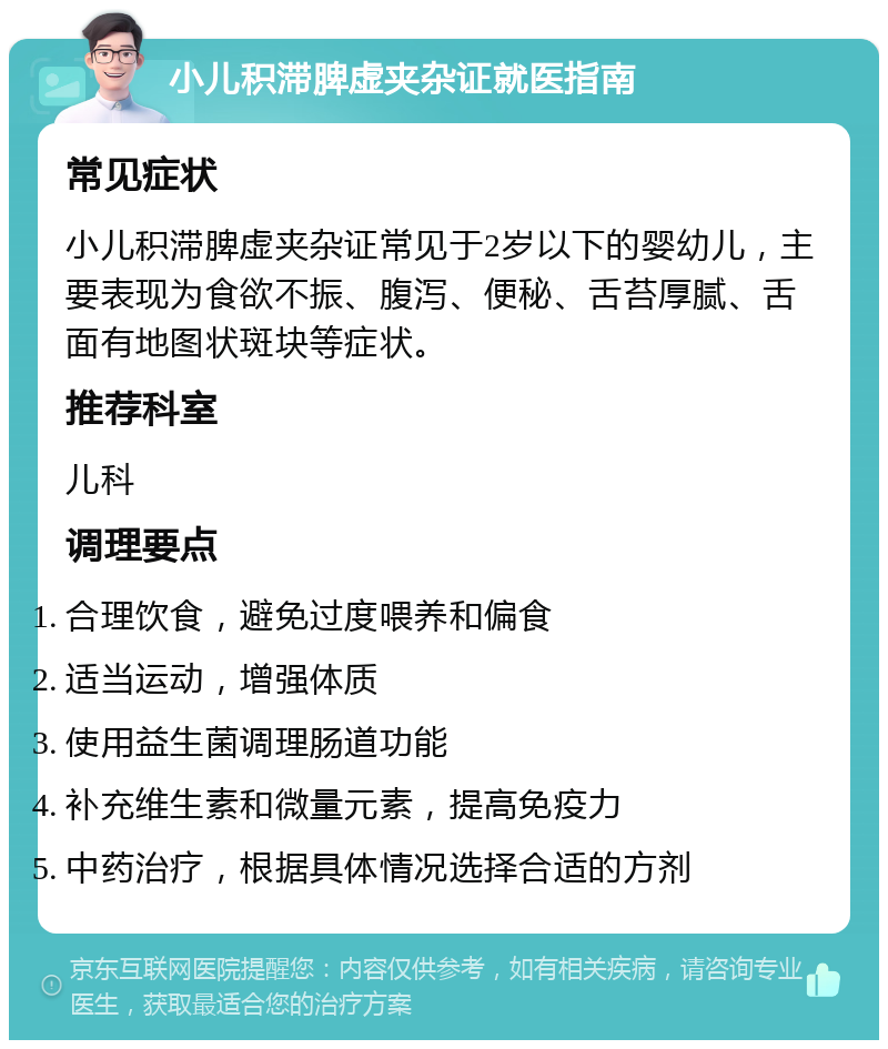 小儿积滞脾虚夹杂证就医指南 常见症状 小儿积滞脾虚夹杂证常见于2岁以下的婴幼儿，主要表现为食欲不振、腹泻、便秘、舌苔厚腻、舌面有地图状斑块等症状。 推荐科室 儿科 调理要点 合理饮食，避免过度喂养和偏食 适当运动，增强体质 使用益生菌调理肠道功能 补充维生素和微量元素，提高免疫力 中药治疗，根据具体情况选择合适的方剂