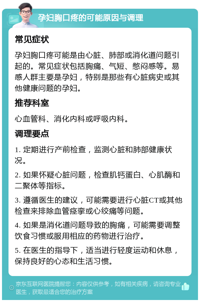 孕妇胸口疼的可能原因与调理 常见症状 孕妇胸口疼可能是由心脏、肺部或消化道问题引起的。常见症状包括胸痛、气短、憋闷感等。易感人群主要是孕妇，特别是那些有心脏病史或其他健康问题的孕妇。 推荐科室 心血管科、消化内科或呼吸内科。 调理要点 1. 定期进行产前检查，监测心脏和肺部健康状况。 2. 如果怀疑心脏问题，检查肌钙蛋白、心肌酶和二聚体等指标。 3. 遵循医生的建议，可能需要进行心脏CT或其他检查来排除血管痉挛或心绞痛等问题。 4. 如果是消化道问题导致的胸痛，可能需要调整饮食习惯或服用相应的药物进行治疗。 5. 在医生的指导下，适当进行轻度运动和休息，保持良好的心态和生活习惯。